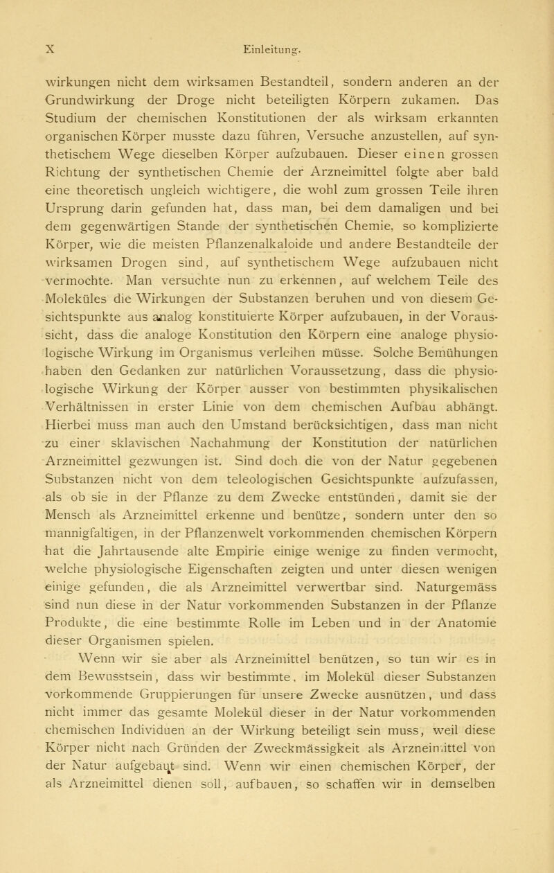 Wirkungen nicht dem wirksamen Bestandteil, sondern anderen an der Grundwirkung der Droge nicht beteiligten Körpern zukamen. Das Studium der chemischen Konstitutionen der als wirksam erkannten organischen Körper musste dazu führen^ Versuche anzustellen, auf s^'n- thetischem Wege dieselben Körper aufzubauen. Dieser einen grossen Richtung der synthetischen Chemie der Arzneimittel folgte aber bald eine theoretisch ungleich wichtigere, die wohl zum grossen Teile ihren Ursprung darin gefunden hat, dass man, bei dem damaligen und bei dem gegenwärtigen Stande der S3mthetischen Chemie, so komplizierte Körper, wie die meisten Pflanzenalkaloide und andere Bestandteile der wirksamen Drogen sind, auf S3'nthetischem Wege aufzubauen nicht vermochte. Man versuchte nun zu erkennen, auf welchem Teile des Moleküles die Wirkungen der Substanzen beruhen und von diesem Ge- sichtspunkte aus ajialog konstituierte Körper aufzubauen, in der Voraus- sicht, dass die analoge Konstitution den Körpern eine analoge physio- logische Wirkung im Organismus verleihen müsse. Solche Bemühungen haben den Gedanken zur natürlichen Voraussetzung, dass die physio- logische Wirkung der Körper ausser von bestimmten physikalischen Verhältnissen in erster Linie von dem chemischen Aufbau abhängt. Hierbei muss man auch den Umstand berücksichtigen, dass man nicht zu einer sklavischen Nachahmung der Konstitution der natürlichen Arzneimittel gezwungen ist. Sind doch die von der Natur gegebenen Substanzen nicht von dem teleologischen Gesichtspunkte aufzufassen, -als ob sie in der Pflanze zu dem Zwecke entstünden, damit sie der Mensch als Arzneimittel erkenne und benütze, sondern unter den so mannigfaltigen, in der Pflanzenwelt vorkommenden chemischen Körpern •hat die Jahrtausende alte Empirie einige wenige zu finden vermocht, welche physiologische Eigenschaften zeigten und unter diesen wenigen einige gefunden, die als Arzneimittel verwertbar sind. Naturgemäss sind nun diese in der Natur vorkommenden Substanzen in der Pflanze Produkte, die eine bestimmte Rolle im Leben und in der Anatomie dieser Organismen spielen. Wenn wir sie aber als Arzneimittel benützen, so tun wir es in dem Bewusstsein, dass wir bestimmte, im Molekül dieser Substanzen vorkommende Gruppierungen für unsere Zwecke ausnützen, und dass nicht immer das gesamte Molekül dieser in der Natur vorkommenden chemischen Individuen an der Wirkung beteihgt sein muss, w^eil diese Körper nicht nach Gründen der Zweckmässigkeit als Arznein.ittel von der Natur aufgebaut sind. Wenn wir einen chemischen Körper, der als Arzneimittel dienen soll, aufbauen, so schaffen wir in demselben