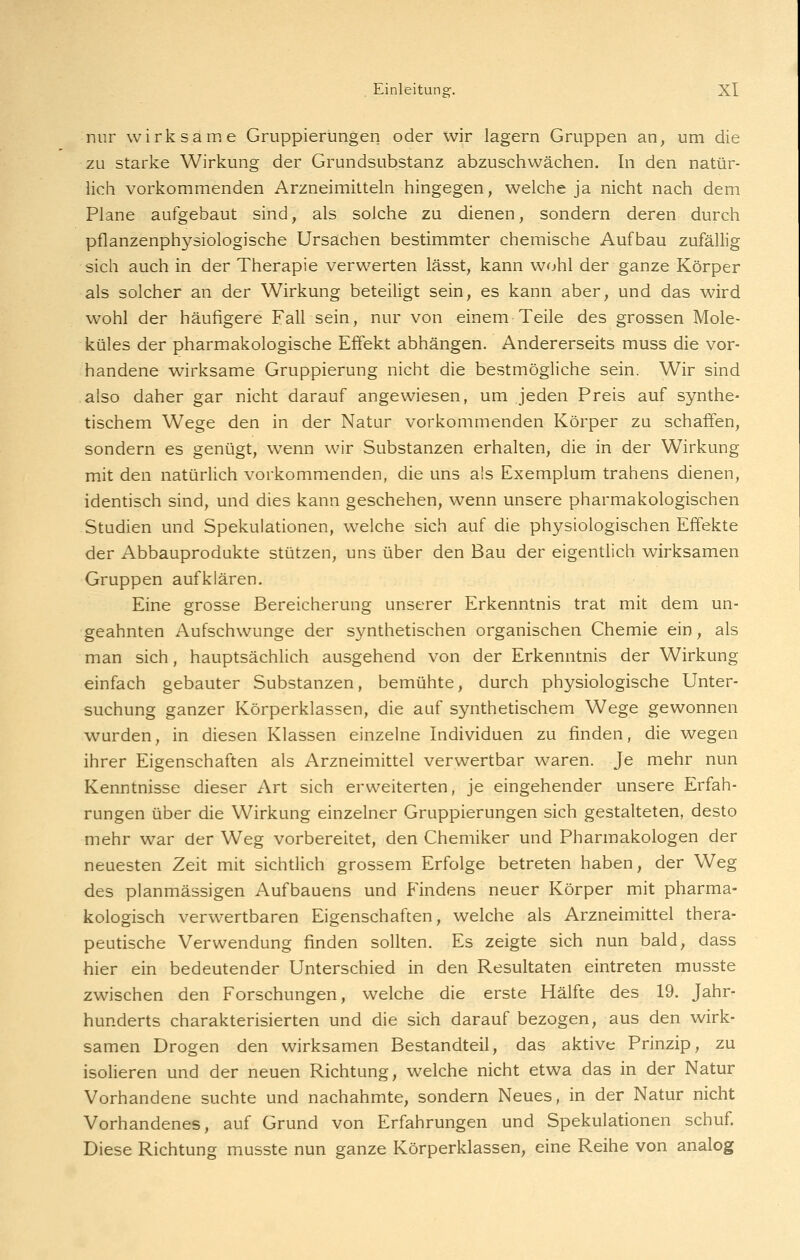 nur wirksame Gruppierungen oder wir lagern Gruppen an, um die zu starke Wirkung der Grundsubstanz abzuschwächen. In den natür- lich vorkommenden Arzneimitteln hingegen, welche ja nicht nach dem Plane aufgebaut sind, als solche zu dienen, sondern deren durch pflanzenphysiologische Ursachen bestimmter chemische Aufbau zufällig sich auch in der Therapie verwerten lässt, kann wohl der ganze Körper als solcher an der Wirkung beteiligt sein, es kann aber, und das wird wohl der häufigere Fall sein, nur von einem Teile des grossen Mole- küles der pharmakologische Effekt abhängen. Andererseits muss die vor- handene wirksame Gruppierung nicht die bestmögliche sein. Wir sind also daher gar nicht darauf angewiesen, um jeden Preis auf synthe- tischem Wege den in der Natur vorkommenden Körper zu schaffen, sondern es genügt, wenn wir Substanzen erhalten, die in der Wirkung mit den natürhch vorkommenden, die uns als Exemplum trahens dienen, identisch sind, und dies kann geschehen, wenn unsere pharmakologischen Studien und Spekulationen, welche sich auf die physiologischen Effekte der Abbauprodukte stützen, uns über den Bau der eigentlich wirksamen Gruppen aufklären. Eine grosse Bereicherung unserer Erkenntnis trat mit dem un- geahnten Aufschwünge der synthetischen organischen Chemie ein, als man sich, hauptsächlich ausgehend von der Erkenntnis der Wirkung einfach gebauter Substanzen, bemühte, durch physiologische Unter- suchung ganzer Körperklassen, die auf synthetischem Wege gewonnen wurden, in diesen Klassen einzelne Individuen zu finden, die wegen ihrer Eigenschaften als Arzneimittel verwertbar waren. Je mehr nun Kenntnisse dieser Art sich erweiterten, je eingehender unsere Erfah- rungen über die Wirkung einzelner Gruppierungen sich gestalteten, desto mehr war der Weg vorbereitet, den Chemiker und Pharmakologen der neuesten Zeit mit sichtlich grossem Erfolge betreten haben, der Weg des planmässigen Aufbauens und Findens neuer Körper mit pharma- kologisch verwertbaren Eigenschaften, welche als Arzneimittel thera- peutische Verwendung finden sollten. Es zeigte sich nun bald, dass hier ein bedeutender Unterschied in den Resultaten eintreten musste zwischen den Forschungen, welche die erste Hälfte des 19. Jahr- hunderts charakterisierten und die sich darauf bezogen, aus den wirk- samen Drogen den wirksamen Bestandteil, das aktive Prinzip, zu isolieren und der neuen Richtung, welche nicht etwa das in der Natur Vorhandene suchte und nachahmte, sondern Neues, in der Natur nicht Vorhandenes, auf Grund von Erfahrungen und Spekulationen schuf. Diese Richtung musste nun ganze Körperklassen, eine Reihe von analog