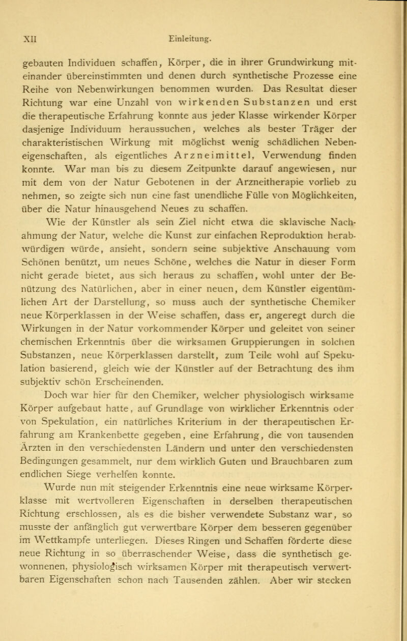 gebauten Individuen schaffen, Körper, die in ihrer Grundvvirkung mit- einander übereinstimmten und denen durch sj^nthetische Prozesse eine Reihe von Nebenwirkungen benommen wurden. Das Resultat dieser Richtung war eine Unzahl von wirkenden Substanzen und erst die therapeutische Erfahrung konnte aus jeder Klasse wirkender Körper dasjenige Individuum heraussuchen, welches als bester Träger der charakteristischen Wirkung mit möglichst wenig schädlichen Neben- eigenschaften, als eigentliches Arzneimittel, Verwendung finden konnte. War man bis zu diesem Zeitpunkte darauf angewiesen, nur mit dem von der Natur Gebotenen in der Arzneitherapie vorlieb zu nehmen, so zeigte sich nun eine fast unendliche Fülle von Möglichkeiten, über die Natur hinausgehend Neues zu schaffen. Wie der Künstler als sein Ziel nicht etwa die sklavische Nach- ahmung der Natur, welche die Kunst zur einfachen Reproduktion herab- würdigen würde, ansieht, sondern seine subjektive Anschauung vom Schönen benützt, um neues Schöne, welches die Natur in dieser Form nicht gerade bietet, aus sich heraus zu schaffen, wohl unter der Be- nützung des Natürlichen, aber in einer neuen, dem Künstler eigentüm- lichen Art der Darstellung, so muss auch der synthetische Chemiker neue Körperklassen in der Weise schaffen, dass er, angeregt durch die Wirkungen in der Natur vorkommender Körper und geleitet von seiner chemischen Erkenntnis über die wirksamen Gruppierungen in solchen Substanzen, neue Körperklassen darstellt, zum Teile wohl auf Speku- lation basierend, gleich wie der Künstler auf der Betrachtung des ihm subjektiv schön Erscheinenden. Doch war hier für den Chemiker, welcher physiologisch wirksame Körper aufgebaut hatte, auf Grundlage von wirklicher Erkenntnis oder von Spekulation, ein natürliches Kriterium in der therapeutischen Er- fahrung am Krankenbette gegeben, eine Erfahrung, die von tausenden Ärzten in den verschiedensten Ländern und unter den verschiedensten Bedingungen gesammelt, nur dem wirklich Guten und Brauchbaren zum endlichen Siege verhelfen konnte. Wurde nun mit steigender Erkenntnis eine neue wirksame Körper- klasse mit wertvolleren Eigenschaften in derselben therapeutischen Richtung erschlossen, als es die bisher verwendete Substanz war, so musste der anfänglich gut verwertbare Körper dem besseren gegenüber im Wettkampfe unterliegen. Dieses Ringen und Schaffen förderte diese neue Richtung in so überraschender Weise, dass die synthetisch ge- wonnenen, physiologisch wirksamen Körper mit therapeutisch verwert- baren Eigenschaften schon nach Tausenden zählen. Aber wir stecken