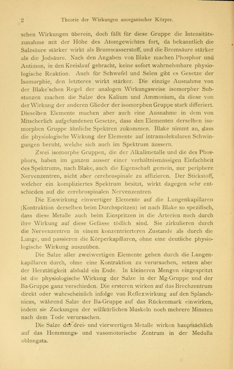 sehen Wirkungen überein, doch fällt für diese Gruppe die Intensitäts- zunahme mit der Höhe des Atomgewichtes fort, da bekannthch die Salzsäure stärker wirkt als Bromwasserstoft^ und die Bromsäure stärker als die Jodsäure. Nach den Angaben von Blake machen Phosphor und Antimon, in den Kreislauf gebracht, keine sofort wahrnehmbare physio- logische Reaktion. Auch für Schwefel und Selen gibt es Gesetze der Isomorphie, den letzteres wirkt stärker. Die einzige Ausnahme von der Blake'schen Regel der analogen Wirkungsweise isomorpher Sub- stanzen machen die Salze des Kalium und Ammonium, da diese von der Wirkung der anderen Glieder der isomorphen Gruppe stark difteriert. Dieselben Elemente machen aber auch eine Ausnahme in dem von Mitscherlich aufgefundenen Gesetze, dass den Elementen derselben iso- morphen Gruppe ähnliche Spektren zukommen. Blake nimmt an, dass die physiologische Wirkung der Elemente auf intramolekularen Schwin- gungen beruht, welche sich auch im Spektrum äussern. Zwei isomorphe Gruppen, die der Alkalimetalle und die des Phos- phors, haben im ganzen ausser einer verhältnismässigen Einfachheit des Spektrums, nach Blake, auch die Eigenschaft gemein, nur periphere Nerv^enzentren, nicht aber cerebrospinale zu affizieren. Der Stickstoff, welcher ein kompliziertes Spektrum besitzt, wirkt dagegen sehr ent- schieden auf die cerebrospinalen Nervenzentren. Die Einwirkung einwertiger Elemente auf die Lungenkapillaren (Kontraktion derselben beim Durchspritzen) ist nach Blake so spezifisch, dass diese Metalle auch beim Einspritzen in die Arterien noch durch ihre Wirkung auf diese Gefässe tödlich sind. Sie zirkulieren durch die Nervenzentren in einem konzentrierteren Zustande als durch die Lunge, und passieren die Körperkapillaren, ohne eine deutliche physio- logische Wirkung auszuüben. Die Salze aller zweiwertigen Elemente gehen durch die Lungen- kapillaren durch, ohne eine Kontraktion zu verursachen, setzen aber der Herztätigkeit alsbald ein Ende. In kleineren Mengen eingespritzt ist die physiologische Wirkung der Salze in der Mg-Gruppe und der Ba-Gruppe ganz verschieden. Die ersteren wirken auf das Brechzentrum direkt oder wahrscheinlich infolge von Reflexwirkung auf den Splanch- nicus, während Salze der Ba-Gruppe auf das Rückenmark einwirken, indem sie Zuckungen der willkürlichen Muskeln noch mehrere Minuten nach dem Tode verursachen. Die Salze de^ drei- und vierwertigen Metalle wirken hauptsächlich auf das Hemmungs- und vasomotorische Zentrum in der Medulla oblongata.