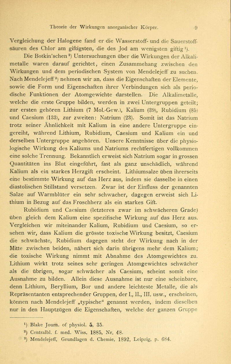 Yergleichung der Halogene fand er die Wasserstoff- und die Sauerstoff- sauren des Chlor am giftigsten, die des Jod am wenigsten giftig ^). Die Botkin'schen ^) Untersuchungen über die Wirkungen der AlkaH- metalle waren darauf gerichtet, einen Zusammehang zwischen den Wirkungen und dem periodischen System von Mendelejeff zu suchen. NachMendelejeff^j nehmen wir an, dass die Eigenschaften der Elemente, sowie die Form und Eigenschaften ihrer Verbindungen sich als perio- dische Funktionen der Atomgewichte darstellen. Die Alkalimetalle, w-elche die erste Gruppe bilden, werden in zwei Untergruppen geteilt; zur ersten gehören Lithium (7 Mol-Gew.), Kalium (39), Rubidium (85) und Caesium (133), zur zweiten: Natrium (23). Somit ist das Natrium trotz seiner Ähnlichkeit mit Kalium in eine andere Untergruppe ein- gereiht, während Lithium, Rubidium, Caesium und Kalium ein und ■derselben Untergruppe angehören. Unsere Kenntnisse über die physio- logische Wirkung des Kaliums und Natriums rechtfertigen vollkommen eine solche Trennung. Bekanntlich erweist sich Natrium sogar in grossen Quantitäten ins Blut eingeführt, fast als ganz unschädlich, während Kalium als ein starkes Herzgift erscheint. Lithiumsalze üben ihrerseits eine bestimmte Wirkung auf das Herz aus, indem sie dasselbe in einen diastolischen Stillstand versetzen. Zwar ist der Einfluss der genannten Salze auf Warmblüter ein sehr schwacher, dagegen erweist sich Li- thium in Bezug auf das Froschherz als ein starkes Gift. Rubidium und Caesium (letzteres zwar im schwächeren Grade) üben gleich dem Kalium eine spezifische Wirkung auf das Herz aus. Vergleichen wir miteinander Kalium, Rubidium und Caesium, so er- sehen wir, dass Kalium die grösste toxische Wirkung besitzt, Caesium die schwächste, Rubidium dagegen steht der Wirkung nach in der Mitte zwischen beiden, nähert sich darin übrigens mehr dem Kalium; die toxische Wirkung nimmt mit Abnahme des Atomgewichtes zu. Lithium wirkt trotz seines sehr geringen Atomgewichtes schwächer als die übrigen, sogar schwächer als Caesium, scheint somit eine Ausnahme zu bilden. Allein diese Ausnahme ist nur eine scheinbare, denn Lithium, Beryllium, Bor und andere leichteste Metalle, die als Repräsentanten entsprechender Gruppen, der I., IL, III. usw., erscheinen, können nach Mendelejeff „typische genannt werden, indem dieselben nur in den Hauptzügen die Eigenschaften, welche der ganzen Gruppe ^) Blake Journ. of physiol. 5, 35. 2) Centralbl. f. med. Wiss. 1885, Nr. 48. ^) Mendelejeff, Grundlagen d. Chemie, 1892, Leipzig, p. 684.