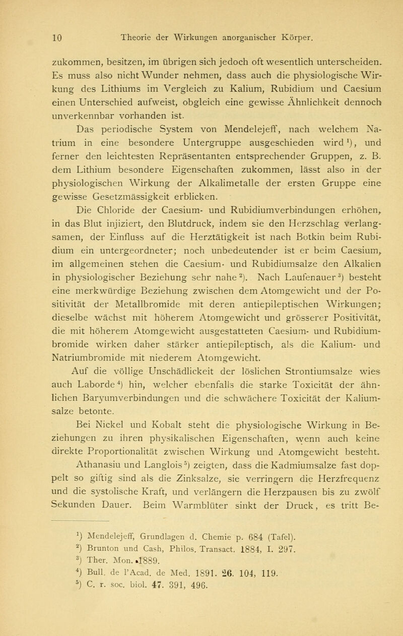 zukommen, besitzen, im übrigen sich jedoch oft wesentlich unterscheiden. Es muss also nicht Wunder nehmen, dass auch die physiologische Wir- kung des Lithiums im Vergleich zu Kalium, Rubidium und Caesium einen Unterschied aufweist, obgleich eine gewisse Ähnlichkeit dennoch unverkennbar vorhanden ist. Das periodische System von Mendelejeff, nach welchem Na- trium in eine besondere Untergruppe ausgeschieden wird ^), und ferner den leichtesten Repräsentanten entsprechender Gruppen, z. B. dem Lithium besondere Eigenschaften zukommen, lässt also in der physiologischen Wirkung der Alkalimetalle der ersten Gruppe eine gewisse Gesetzmässigkeit erblicken. Die Chloride der Caesium- und Rubidiumverbindungen erhöhen,, in das Blut injiziert, den Blutdruck, indem sie den Herzschlag verlang- samen, der Einfluss auf die Herztätigkeit ist nach Botkin beim Rubi- dium ein untergeordneter; noch unbedeutender ist er beim Caesium,. im allgemeinen stehen die Caesium- und Rubidiumsalze den Alkalien in physiologischer Beziehung sehr nahe ^). Nach Laufenauer^) besteht eine merkwürdige Beziehung zwischen dem Atomgewicht und der Po- sitivität der Metallbromide mit deren antiepileptischen Wirkungen; dieselbe wächst mit höherem Atomgewicht und grösserer Positivität,. die mit höherem Atomgewicht ausgestatteten Caesium- und Rubidium- bromide wirken daher stärker antiepileptisch, als die Kalium- und Natriumbromide mit niederem Atomgewicht. Auf die völlige Unschädlickeit der löslichen Strontiumsalze wies auch Laborde*) hin, welcher ebenfalls die starke Toxicität der ähn- lichen Baryumverbindungen und die schwächere Toxicität der Kalium- salze betonte. Bei Nickel und Kobalt steht die physiologische Wirkung in Be- ziehungen zu ihren physikalischen Eigenschaften, wenn auch keine direkte Proportionalität zwischen Wirkung und Atomgewicht besteht. Athanasiu und Langlois^) zeigten, dass die Kadmiumsalze fast dop- pelt so giftig sind als die Zinksalze, sie verringern die Herzfrequenz und die systolische Kraft, und verlängern die Herzpausen bis zu zwölf Sekunden Dauer. Beim Warmblüter sinkt der Druck, es tritt Be- 1) Mendelejeff, Grundlagen d. Chemie p. 684 (Tafel). 2) Brunton und Cash, Thilos. Transact. 1884, I. 297. 3j Ther. Mon. »1889. 4} Bull, de l'Acad. de Med. 1891. 26. 104, 119. ^} C. r. SOG. biol 47. 391, 496.