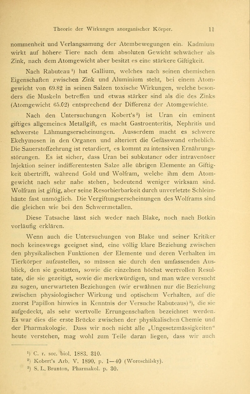 nommenheit und Verlangsamung der Atembewegungen ein. Kadmium wirkt auf höhere Tiere nach dem absoluten Gewicht schwächer als Zink, nach dem Atomgewicht aber besitzt es eine stärkere Giftigkeit. Nach Rabuteau ') hat Gallium, welches nach seinen chemischen Eigenschaften zwischen Zink und Aluminium steht, bei einem Atom- gewicht von 69.82 in seinen Salzen toxische Wirkungen, welche beson- ders die Muskeln betreffen und etwas stärker sind als die des Zinks (Atomgewicht 65.02) entsprechend der Diöerenz der Atomgewichte. Nach den Untersuchungen Kobert's^) ist Uran ein eminent giftiges allgemeines Metallgift, es macht Gastroenteritis, Nephritis und schwerste Lähmungserscheinungen. Ausserdem macht es schwere Ekchymosen in den Organen und alteriert die Gefässwand erheblich. Die Sauerstoffzehrung ist retardiert, es kommt zu intensiven Ernährungs- störungen. Es ist sicher, dass Uran bei subkutaner oder intravenöser Injektion seiner indifferentesten Salze alle übrigen Elemente an Giftig- keit übertrifft, während Gold und Wolfram, welche ihm dem Atom- gewicht nach sehr nahe stehen, bedeutend weniger wirksam sind. Wolfram ist giftig, aber seine Resorbierbarkeit durch unverletzte Schleim- häute fast unmöglich. Die Vergiftungserscheinungen des Wolframs sind die gleichen wie bei den Schwermetallen. Diese Tatsache lässt sich weder nach Blake, noch nach Botkin vorläufig erklären. Wenn auch die Untersuchungen von Blake und seiner Kritiker noch keineswegs geeignet sind, eine völlig klare Beziehung zwischen den physikalischen Funktionen der Elemente und deren Verhalten im Tierkörper aufzustellen, so müssen sie durch den umfassenden Aus- blick, den sie gestatten, sowie die einzelnen höchst wertvollen Resul- tate, die sie gezeitigt, sowie die merkwürdigen, und man wäre versucht zu sagen, unerwarteten Beziehungen (wir erwähnen nur die Beziehung zwischen physiologischer Wirkung und optischem Verhalten, auf die zuerst Papillon hinwies in Kenntnis der Versuche Rabuteaus) ^), die sie aufgedeckt, als sehr wertvolle Errungenschaften bezeichnet werden. Es war dies die erste Brücke zwischen der physikalischen Chemie und der Pharmakologie. Dass wir noch nicht alle „Ungesetzmässigkeiten heute verstehen, mag wohl zum Teile daran liegen, dass wir auch 1) C. r. soc. biol. 1883. 310. 2) Kobert's Arb. V. 1890, p. 1—40 (Woroschilsky). ^) S. L. Brunton, Pharmakol. p. 30.