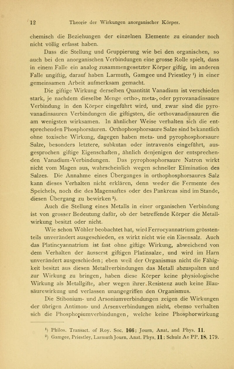 chemisch die Beziehungen der einzelnen Elemente zu einander noch nicht völlig erfasst haben. Dass die Stellung und Gruppierung wie bei den organischen, so auch bei den anorganischen Verbindungen eine grosse Rolle spielt, dass in einem Falle ein analog zusammengesetzter Körper giftig, im anderen Falle ungiftig, darauf haben Larmuth, Gamgee und Priestley ^) in einer gemeinsamen Arbeit aufmerksam gemacht. Die giftige Wirkung derselben Quantität Vanadium ist verschieden stark, je nachdem dieselbe Menge ortho-, meta-, oder pyrovanadinsaure Verbindung in den Körper eingeführt wird, und zwar sind die pyro- vanadinsauren Verbindungen die giftigsten, die orthovanadinsauren die am wenigsten wirksamen. In ähnhcher Weise verhalten sich die ent- sprechenden Phosphorsäuren. Orthophosphorsäure Salze sind bekanntlich •ohne toxische Wirkung, dagegen haben meta- und pyrophosphorsaure Salze, besonders letztere, subkutan oder intravenös eingeführt, aus- gesprochen giftige Eigenschaften, ähnlich denjenigen der entsprechen- den Vanadium-Verbindungen. Das pjTophosphorsaure Natron wirkt nicht vom Magen aus, wahrscheinlich wegen schneller Elimination des Salzes. Die Annahme eines Überganges in orthophosphorsaures Salz kann dieses Verhalten nicht erklären, denn wieder die Fermente des Speichels, noch die des Magensaftes oder des Pankreas sind im Stande, •diesen Übergang zu bewirken^). Auch die Stellung eines Metalls in einer organischen Verbindung ist von grosser Bedeutung dafür, ob der betreffende Körper die Metall- wirkung besitzt oder nicht. Wie schon Wöhler beobachtet hat, wird Ferrocyannatrium grössten- teils unverändert ausgeschieden, es wirkt nicht wie ein Eisensalz. Auch ■das Platincyannatrium ist fast ohne giftige Wirkung, abweichend von dem Verhalten der äusserst giftigen Platinsalze, und wird im Harn unverändert ausgeschieden; eben weil der Organismus nicht die Fähig- keit besitzt aus diesen Metallverbindungen das Metall abzuspalten und zur Wirkung zu bringen, haben diese Körper keine physiologische Wirkung als Metallgifte, aber wegen ihrer Resistenz auch keine Blau- säurewirkung und verlassen unangegrififen den Organismus. Die Stibonium- und Arsoniumverbindungen zeigen die Wirkungen der übrigen Antimon- und Arsenverbindungen nicht, ebenso verhalten sich die Phosphopiumverbindungen, welche keine Phosphorwirkung 1) Philos. Transact. of Roy. Soc. 166; Journ. Anal, and Phys. 11. 2) Gamgee, Priestle}-, Larmuth Journ. Anat. Phys. 11; Schulz Ae PP, 18, 179.