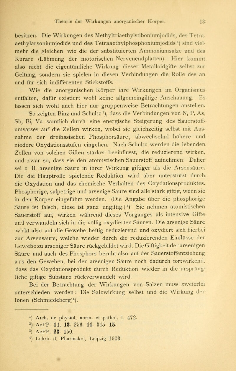 besitzen. Die Wirkungen des Methyltriaethylstiboniumjodids, des Tetra- aethylarsoniumjodids und des Tetraaethylphosphoniumjodids ') sind viel- mehr die gleichen wie die der substituierten Ammoniumsalze und des Kurare (Lähmung der motorischen Nervenendplatten). Hier kommt also nicht die eigentümliche Wirkung dieser Metalloidgifte selbst zur Geltung, sondern sie spielen in diesen Verbindungen die Rolle des an und für sich indifferenten Stickstoffs. Wie die anorganischen Körper ihre Wirkungen im Organismus entfalten, dafür existiert wohl keine allgemeingiltige Anschauung. Es lassen sich wohl auch hier nur gruppenweise Betrachtungen anstellen. So zeigten Binz und Schultz '^), dass die Verbindungen von N, P, As, Sb, Bi, Va sämtlich durch eine energische Steigerung des Sauerstoff- umsatzes auf die Zellen wirken, wobei sie gleichzeitig selbst mit Aus- nahme der dreibasischen Phosphorsäure, abwechselnd höhere und niedere Oxydationsstufen eingehen. Nach Schultz werden die lebenden Zellen von solchen Giften stärker beeinflusst, die reduzierend wirken, und zwar so, dass sie den atomistischen Sauerstoff aufnehmen. Daher sei z. B. arsenige Säure in ihrer Wirkung giftiger als die Arsensäure.. Die die Hauptrolle spielende Reduktion wird aber unterstützt durch die Oxydation und das chemische Verhalten des Oxydationsproduktes.. Phosphorige, salpetrige und arsenige Säure sind alle stark giftig, wenn sie in den Körper eingeführt werden. (Die Angabe über die phosphorige Säure ist falsch, diese ist ganz ungiftig.) ^) Sie nehmen atomistischen Sauerstoff auf, wirken während dieses Vorganges als intensive Gifte und verwandeln sich in die völlig oxydierten Säuren. Die arsenige Säure wirkt also auf die Gewebe heftig reduzierend und oxydiert sich hierbei zur Arsensäure, welche wieder durch die reduzierenden Einflüsse der Gewebe zu arseniger Säure rückgebildet wird. Die Giftigkeit der arsenigen Säure und auch des Phosphors beruht also auf der Sauerstoffentziehung aus den Geweben, bei der arsenigen Säure noch dadurch fortwirkend, dass das Oxydationsprodukt durch Reduktion wieder in die ursprüng- liche giftige Substanz rückverwandelt wird. Bei der Betrachtung der Wirkungen von Salzen muss zweierlei unterschieden werden: Die Salzwirkung selbst und die Wirkung der Ionen (Schmiedeberg)^). 1) Arch. de physiol. norm, et pathol. I. 472. 2) AerP. 11. 13. 256, 14. 345. 15. 3) AePP. 23. 150. *) Lehrb. d. Pharmakol. Leipzig 1903.