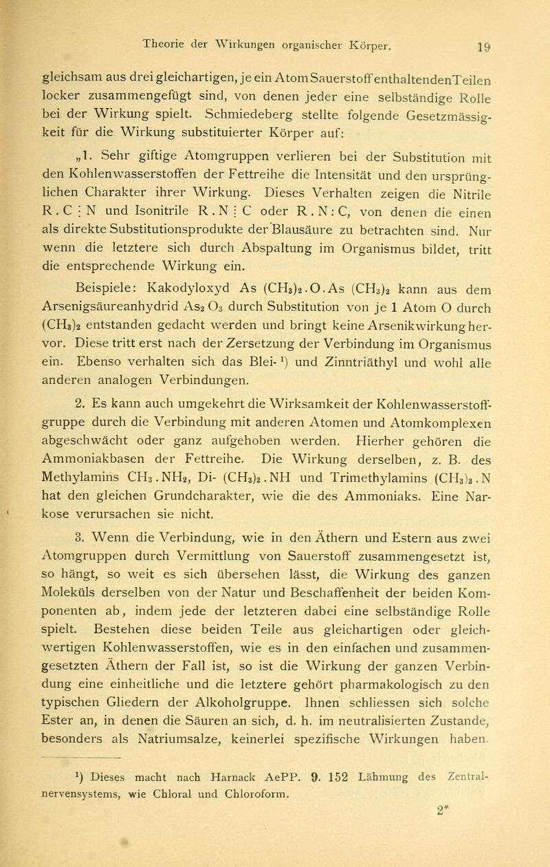 gleichsam aus drei gleichartigen, je ein Atom Sauerstoff enthaltendenTeilen locker zusammengefügt sind, von denen jeder eine selbständige Rolle bei der Wirkung spielt. Schmiedeberg stellte folgende Gesetzmässig- keit für die Wirkung substituierter Körper auf: „1. Sehr giftige Atomgruppen verlieren bei der Substitution mit den Kohlenvi^asserstoffen der Fettreihe die Intensität und den ursprüng- lichen Charakter ihrer Wirkung. Dieses Verhalten zeigen die Nitrile R . C ; N und Isonitrile R . N : C oder R . N : C, von denen die einen als direkte Substitutionsprodukte der Blausäure zu betrachten sind. Nur wenn die letztere sich durch Abspaltung im Organismus bildet, tritt die entsprechende Wirkung ein. Beispiele: Kakodyloxyd As (CH3)2.0.As (CH3)2 kann aus dem Arsenigsäureanhydrid As2 O3 durch Substitution von je 1 Atom O durch (CH3)2 entstanden gedacht werden und bringt keine Arsenikwirkung her- vor. Diese tritt erst nach der Zersetzung der Verbindung im Organismus ein. Ebenso verhalten sich das Blei- ^) und Zinntriäthyl und wohl alle anderen analogen Verbindungen. 2. Es kann auch umgekehrt die Wirksamkeit der Kohlenwasserstoff- gruppe durch die Verbindung mit anderen Atomen und Atomkomplexen abgeschwächt oder ganz aufgehoben werden. Hierher gehören die Ammoniakbasen der Fettreihe. Die Wirkung derselben, z. B. des Methylamins CH3.NH2, Di- (CH3)2.NH und Trimethylamins (CH3)3.N hat den gleichen Grundcharakter, wie die des Ammoniaks. Eine Nar- kose verursachen sie nicht. 3. Wenn die Verbindung, wie in den Äthern und Estern aus zwei Atomgruppen durch Vermittlung von Sauerstoff zusammengesetzt ist, so hängt, so weit es sich übersehen lässt, die Wirkung des ganzen Moleküls derselben von der Natur und Beschaffenheit der beiden Kom- ponenten ab, indem jede der letzteren dabei eine selbständige Rolle spielt. Bestehen diese beiden Teile aus gleichartigen oder gleich- wertigen Kohlenwasserstoifen, wie es in den einfachen und zusammen- gesetzten Äthern der Fall ist, so ist die Wirkung der ganzen Verbin- dung eine einheithche und die letztere gehört pharmakologisch zu den typischen Gliedern der Alkoholgruppe. Ihnen schliessen sich solche Ester an, in denen die Säuren an sich, d. h. im neutralisierten Zustande, besonders als Natriumsalze, keinerlei spezifische Wirkungen haben. ^) Dieses macht nach Harnack AePP. 9. 152 Lähmung des Zentral- nervensystems, wie Chloral und Chloroform. 2*