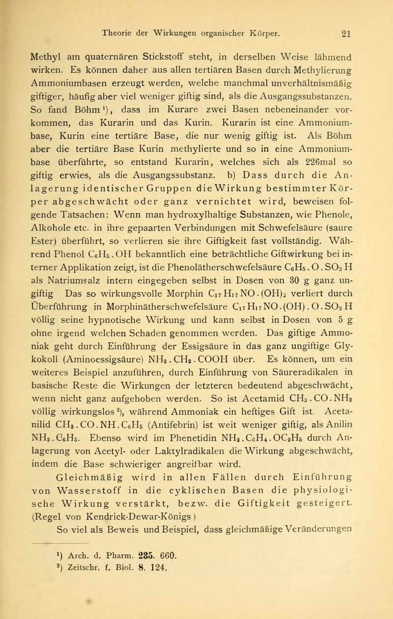 Methyl am quaternären Stickstoff steht, in derselben Weise lähmend wirken. Es können daher aus allen tertiären Basen durch Methylierung Ammoniumbasen erzeugt werden, welche manchmal unverhältnismäßig giftiger, häufig aber viel weniger giftig sind, als die Ausgangssubstanzen. So fand Böhm *), dass im Kurare zwei Basen nebeneinander vor- kommen, das Kurarin und das Kurin. Kurarin ist eine Ammonium- base, Kurin eine tertiäre Base, die nur wenig giftig ist. Als Böhm aber die tertiäre Base Kurin methylierte und so in eine Ammonium- base überführte, so entstand Kurarin, welches sich als 226mal so giftig erwies, als die Ausgangssubstanz, b) Dass durch die An- lagerung identischer Gruppen dieWirkung bestimmter Kör- per abgeschwächt oder ganz vernichtet wird, beweisen fol- gende Tatsachen: Wenn man hydroxylhaltige Substanzen, wie Phenole, Alkohole etc. in ihre gepaarten Verbindungen mit Schwefelsäure (saure Ester) überführt, so verlieren sie ihre Giftigkeit fast vollständig. Wäh- rend Phenol CeHö. OH bekanntlich eine beträchtliche Giftwirkung bei in- terner Applikation zeigt, ist die Phenolätherschwefelsäure CeHs. O. SO3 H als Natriumsalz intern eingegeben selbst in Dosen von 30 g ganz un- giftig Das so wirkungsvolle Morphin C17 HwNO. (0H)2 verliert durch Überführung in Morphinätherschwefelsäure Ci7 Hi 7 NO. (OH). O. SO3 H völlig seine hypnotische Wirkung und kann selbst in Dosen von 5 g ohne irgend welchen Schaden genommen werden. Das giftige Ammo- niak geht durch Einführung der Essigsäure in das ganz ungiftige Gly- kokoll (Aminoessigsäure) NH2. CH2. COOH über. Es können, um ein weiteres Beispiel anzuführen, durch Einführung von Säureradikalen in basische Reste die Wirkungen der letzteren bedeutend abgeschwächt, wenn nicht ganz aufgehoben werden. So ist Acetamid CH3.CO.NH2 völlig wirkungslos ^), w^ährend Ammoniak ein heftiges Gift ist. Aceta- nihd CH3. CO. NH. CeHs (Antifebrin) ist weit weniger giftig, als Anilin NH2.C6H5. Ebenso wird im Phenetidin NH2.CGH4.OC2H5 durch An- lagerung von Acetyl- oder Laktylradikalen die Wirkung abgeschwächt, indem die Base schwieriger angreifbar wird. Gleichmäßig wird in allen Fällen durch Einführung von Wasserstoff in die cyklischen Basen die physiologi- sche Wirkung verstärkt, bezw. die Giftigkeit gesteigert. (Regel von Kendrick-Dewar-Königs) So viel als Beweis und Beispiel, dass gleichmäßige Veränderungen 1) Arch. d. Pharm. 235. 660. 2) Zeitschr, f. Biol. 8. 124.