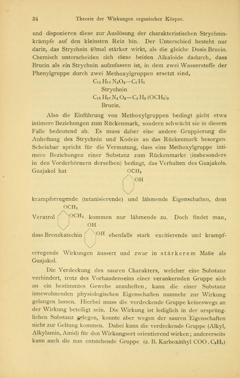 und disponieren diese zur Auslösung der charakteristischen Strychnin- krämpfe auf den kleinsten Reiz hin. Der Unterschied besteht nur darin, das Strychnin 40mal stärker wirkt, als die gleiche Dosis Brucin. Chemisch unterscheiden sich diese beiden Alkaloide dadurch, dass Brucin als ein Str3^chnin aufzufassen ist, in dem zwei Wasserstoffe der Phenylgruppe durch zwei Methoxylgruppen ersetzt sind, CsHiTNaOa-QHä Strychnin Ci5 H,7 N2 O2-C6 Ha (OCH3)2 Brucin. Also die Einführung von Methoxylgruppen bedingt nicht etwa intimere Beziehungen zum Rückenmark, sondern schwächt sie in diesem Falle bedeutend ab. Es muss daher eine andere Gruppierung die Anheftung des Strychnin und Kodein an das Rückenmark besorgen. Scheinbar spricht für die Vermutung, dass eine Methoxylgruppe inti- mere Beziehungen einer Substanz zum Rückenmarke (insbesondere in den Vorderhörnern derselben) bedingt, das Verhalten des Guajakols. Guajakol hat OCH3 lOH krampferregende (tetanisierende) und lähmende Eigenschaften, dem OCH Veratrol 1 pCHs kommen nur lähmende zu. Doch findet man, OH dass Brenzkatechin 1 P^ ebenfalls stark excitierende und krampf- erregende Wirkungen äussert und zwar in stärkerem Maße als Guajakol. Die Verdeckung des sauren Charakters, welcher eine Substanz verhindert, trotz des Vorhandenseins einer verankernden Gruppe sich an ein bestimmtes Gewebe anzuheften, kann die einer Substanz innewohnenden physiologischen Eigenschaften nunmehr zur Wirkung gelangen lassen. Hierbei muss die verdeckende Gruppe keineswegs an der Wirkung beteihgt sein. Die Wirkung ist lediglich in der ursprüng- lichen Substanz gelegen, konnte aber wegen der sauren Eigenschaften nicht zur Geltung kommen. Dabei kann die verdeckende Gruppe (Alk}^, Alkylamin, Amid) für den Wirkungsort orientierend wirken; andererseits kann auch die nun entstehende Gruppe (z. B. Karboxäthyl COO. C2H5)