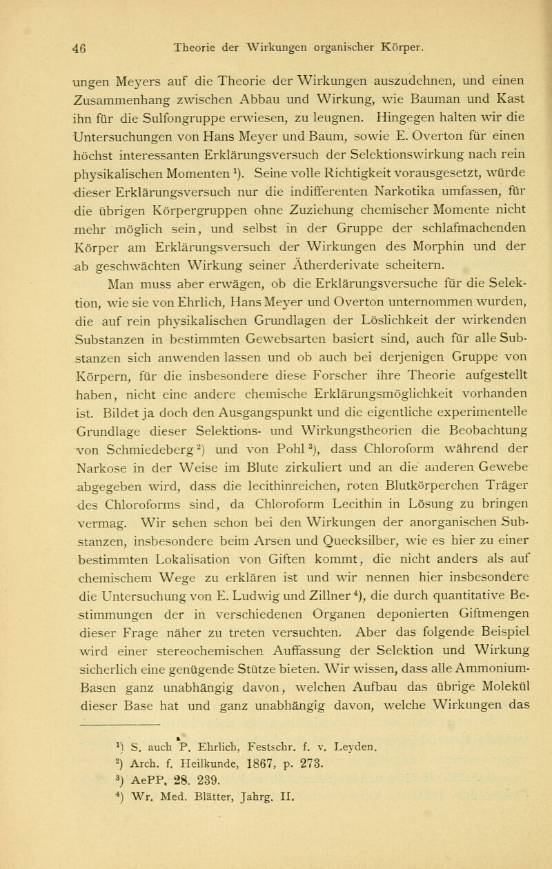 ungen Meyers auf die Theorie der Wirkungen auszudehnen, und einen Zusammenhang zwischen Abbau und Wirkung, wie Bauman und Käst ihn für die Sulfongruppe erwiesen, zu leugnen. Hingegen halten wir die Untersuchungen von Hans Meyer und Baum, sowie E. Overton für einen höchst interessanten Erklärungsversuch der Selektionswirkung nach rein physikalischen Momenten ^), Seine volle Richtigkeit vorausgesetzt, würde -dieser Erklärungsversuch nur die indifferenten Narkotika umfassen, für die übrigen Körpergruppen ohne Zuziehung chemischer Momente nicht mehr möglich sein, und selbst in der Gruppe der schlafmachenden Körper am Erklärungsversuch der Wirkungen des Morphin und der ^b geschwächten Wirkung seiner Ätherderivate scheitern. Man muss aber erwägen, ob die Erklärungsversuche für die Selek- tion, wie sie von Ehrlich, Hans Meyer und Overton unternommen wurden, die auf rein physikalischen Grundlagen der LösHchkeit der wirkenden Substanzen in bestimmten Gewebsarten basiert sind, auch für alle Sub- stanzen sich anwenden lassen und ob auch bei derjenigen Gruppe von Körpern, für die insbesondere diese Forscher ihre Theorie aufgestellt haben, nicht eine andere chemische Erklärungsmöglichkeit vorhanden ist. Bildet ja doch den Ausgangspunkt und die eigentliche experimentelle Grundlage dieser Selektions- und Wirkungstheorien die Beobachtung von Schmiedeberg '^) und von Pohl ^j, dass Chloroform während der Narkose in der Weise im Blute zirkuliert und an die anderen Gewebe abgegeben wird, dass die lecithinreichen, roten Blutkörperchen Träger des Chloroforms sind, da Chloroform Lecithin in Lösung zu bringen vermag. Wir sehen schon bei den Wirkungen der anorganischen Sub- stanzen, insbesondere beim Arsen und Quecksilber, wie es hier zu einer bestimmten Lokalisation von Giften kommt, die nicht anders als auf chemischem Wege zu erklären ist und wir nennen hier insbesondere die Untersuchung von E. Ludwig und Zillner ^), die durch quantitative Be- stimmungen der in verschiedenen Organen deponierten Giftmengen dieser Frage näher zu treten versuchten. Aber das folgende Beispiel wird einer stereochemischen Auffassung der Selektion und Wirkung sicherlich eine genügende Stütze bieten. Wir wissen, dass alle Ammonium- Basen ganz unabhängig davon, welchen Aufbau das übrige Molekül dieser Base hat und ganz unabhängig davon, welche Wirkungen das ^) S. auch P. Ehrlich, Festschr. f. v. Leyden. 2) Arch. f. Heilkunde, 1867, p. 273. 3) AePP. 28. 239. 4) Wr. Med. Blätter, Jahrg. II.