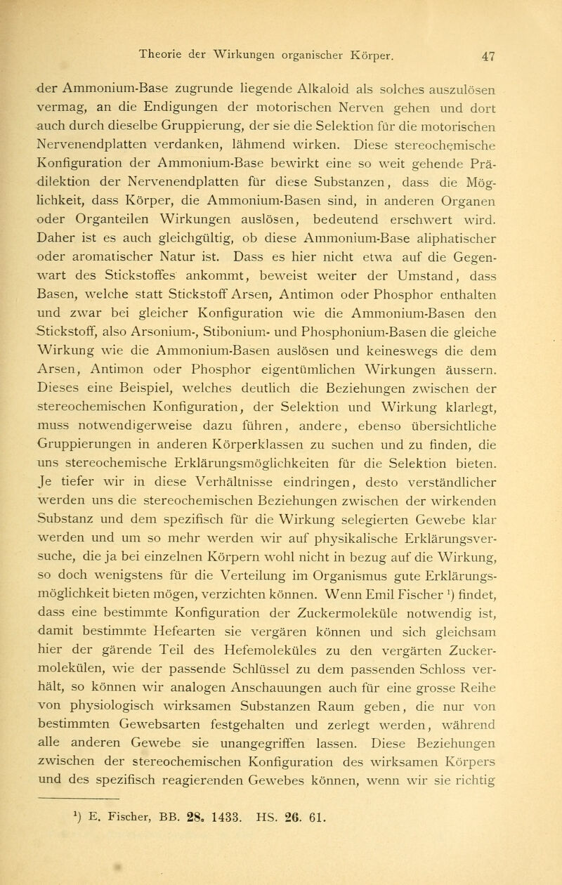 der Ammonium-Base zugrunde liegende Alkaloid als solches auszulösen vermag, an die Endigungen der motorischen Nerven gehen und dort auch durch dieselbe Gruppierung, der sie die Selektion für die motorischen Nervenendplatten verdanken, lähmend wirken. Diese stereoch^mische Konfiguration der Ammonium-Base bewirkt eine so weit gehende Prä- dilektion der Nervenendplatten für diese Substanzen, dass die Mög- lichkeit, dass Körper, die Ammonium-Basen sind, in anderen Organen oder Organteilen Wirkungen auslösen, bedeutend erschwert wird. Daher ist es auch gleichgültig, ob diese Ammonium-Base aliphatischer oder aromatischer Natur ist. Dass es hier nicht etwa auf die Gegen- MAart des Stickstoffes ankommt, beweist weiter der Umstand, dass Basen, welche statt Stickstoff Arsen, Antimon oder Phosphor enthalten und zwar bei gleicher Konfiguration wie die Ammonium-Basen den Stickstoff, also Arsonium-, Stibonium- und Phosphonium-Basen die gleiche Wirkung wie die Ammonium-Basen auslösen und keineswegs die dem Arsen, Antimon oder Phosphor eigentümlichen Wirkungen äussern. Dieses eine Beispiel, welches deutlich die Beziehungen zwischen der stereochemischen Konfiguration, der Selektion und Wirkung klarlegt, muss notwendigerweise dazu führen, andere, ebenso übersichtliche Gruppierungen in anderen Körperklassen zu suchen und zu finden, die uns stereochemische Erklärungsmöglichkeiten für die Selektion bieten. Je tiefer wir in diese Verhältnisse eindringen, desto verständhcher w^erden uns die stereochemischen Beziehungen zwischen der wirkenden Substanz und dem spezifisch für die Wirkung selegierten Gewebe klar werden und um so mehr werden wir auf physikalische Erklärungsver- suche, die ja bei einzelnen Körpern wohl nicht in bezug auf die Wirkung, so doch wenigstens für die Verteilung im Organismus gute Erklärungs- möghchkeit bieten mögen, verzichten können. Wenn Emil Fischer ^) findet, dass eine bestimmte Konfiguration der Zuckermoleküle notwendig ist, damit bestimmte Hefearten sie vergären können und sich gleichsam hier der gärende Teil des Hefemoleküles zu den vergärten Zucker- molekülen, wie der passende Schlüssel zu dem passenden Schloss ver- hält, so können wir analogen Anschauungen auch für eine grosse Reihe von physiologisch wirksamen Substanzen Raum geben, die nur von bestimmten Gewebsarten festgehalten und zerlegt werden, während alle anderen Gewebe sie unangegriffen lassen. Diese Beziehungen zwischen der stereochemischen Konfiguration des wirksamen Körpers und des spezifisch reagierenden Gewebes können, wenn wir sie richtig ^) E. Fischer, BB. 28, 1433. HS. 26. 61.