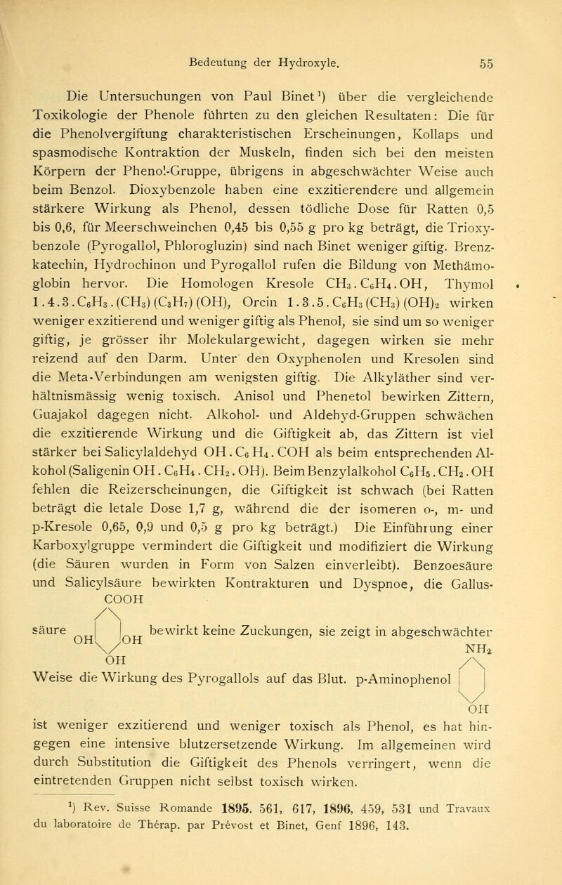 Die Untersuchungen von Paul Binet ^) über die vergleichende Toxikologie der Phenole führten zu den gleichen Resultaten: Die für die Phenolvergiftung charakteristischen Erscheinungen, Kollaps und spasmodische Kontraktion der Muskeln, finden sich bei den meisten Körpern der Phenol-Gruppe, übrigens in abgeschwächter Weise auch beim Benzol. Dioxybenzole haben eine exzitierendere und allgemein stärkere Wirkung als Phenol, dessen tödliche Dose für Ratten 0,5 bis 0,6, für Meerschweinchen 0,45 bis 0,55 g pro kg beträgt, die Trioxy- benzole (Pyrogallol, Phlorogluzin) sind nach Binet weniger giftig. Brenz- katechin, Hydrochinon und Pyrogallol rufen die Bildung von Methämo- globin hervor. Die Homologen Kresole CH3.C6H4.OH, Thymol 1.4.3.C6H3.(CH3)(C3H7)(OH), Orcin 1.3.5. C6H3(CH3) (OH)2 wirken weniger exzitierend und weniger giftig als Phenol, sie sind um so weniger giftig, je grösser ihr Molekulargewicht, dagegen wirken sie mehr reizend auf den Darm. Unter den Oxyphenolen und Kresolen sind die Meta-Verbindungen am w^enigsten giftig. Die Alkyläther sind ver- hältnismässig wenig toxisch. Anisol und Phenetol bewirken Zittern, Guajakol dagegen nicht. Alkohol- und Aldehyd-Gruppen schwächen die exzitierende Wirkung und die Giftigkeit ab, das Zittern ist viel stärker bei Salicylaldehyd OH. Cs H4. COH als beim entsprechenden Al- kohol (Saligenin OH. CeH^ . CH2. OH). BeimBenzylalkohol CeHs. CH2. OH fehlen die Reizerscheinungen, die Giftigkeit ist schwach (bei Ratten beträgt die letale Dose 1,7 g, während die der isomeren o-, m- und p-Kresole 0,65, 0,9 und 0,5 g pro kg beträgt.) Die Einführung einer Karboxylgruppe vermindert die Giftigkeit und modifiziert die Wirkung (die Säuren wurden in Form von Salzen einverleibt). Benzoesäure und Salicylsäure bewirkten Kontrakturen und Dyspnoe, die Gallus- COOH säure bewirkt keine Zuckungen, sie zeigt in abgeschwächter \/ NHi OH Weise die Wirkung des Pyrogallols auf das Blut. p-Aminophenol \ OH ist weniger exzitierend und weniger toxisch als Phenol, es hat hin- gegen eine intensive blutzersetzende Wirkung. Im allgemeinen wird durch Substitution die Giftigkeit des Phenols verringert, wenn die eintretenden Gruppen nicht selbst toxisch wirken. 1) Rev. Suisse Romande 1895. 561, 617, 1896, 459, 531 und Travaux du laboratoire de Therap. par Prevost et Binet, Genf 1896, 143.