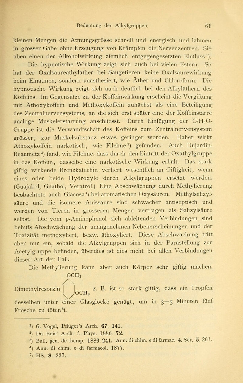 kleinen Mengen die Atmungsgrösse schnell und energisch und lähmen in grosser Gabe ohne Erzeugung von Krämpfen die Nervenzentren. Sie üben einen der Alkoholwirkung ziemlich entgegengesetzten Einfluss'). Die hypnotische Wirkung zeigt sich auch bei vielen Estern. So hat der Oxalsäureäthyläther bei Säugetieren keine Oxalsäurewirkung; beim Einatmen, sondern anästhesiert, wie Äther und Chloroform. Die hypnotische Wirkung zeigt sich auch deutlich bei den Alkyläthern des Koffeins. Im Gegensatze zu der Koffeinwirkung erscheint die Vergiftung mit Äthoxykoffein und[ Methoxykoffein zunächst als eine Beteiligung des Zentralnervensystems, an die sich erst später eine der Koffeinstarre analoge Muskelerstarrung anschUesst. Durch Einfügung der C2H5O- Gruppe ist die Verwandtschaft des Koffeins zum Zentralnervensystem grösser, zur Muskelsubstanz etwas geringer worden. Daher wirkt Äthoxykoffein narkotisch, wie Filehne^) gefunden. Auch Dujardin- Beaumetz ^) fand, wie Filehne, dass durch den Eintritt der Oxäthylgruppe in das Koffein, dasselbe eine narkotische Wirkung erhält. Das stark giftig wirkende Brenzkatechin verliert wesentlich an Giftigkeit, wenn, eines oder beide Hydroxyle durch Alkylgruppen ersetzt werden. (Guajakol, Guäthol, Veratrol.) Eine Abschwächung durch Methylierung beobachtete auch Giacosa^) bei aromatischen Oxysäuren. Methylsahzyl- säure und die isomere Anissäure sind schwächer antiseptisch und werden von Tieren in grösseren Mengen vertragen als Salizylsäure selbst. Die vom p-Aminophenol sich ableitenden Verbindungen sind behufs Abschwächung der unangenehmen Nebenerscheinungen und der Toxizität methoxyhert, bezw. äthoxyliert. Diese Abschwächung tritt aber nur em, sobald die Alkylgruppen sich in der Parastellung zur Acetylgruppe befinden, überdies ist dies nicht bei allen Verbindungen, dieser Art der Fall. Die Methylierung kann aber auch Körper sehr giftig machen. OCH3 Dimethylresorzin z. B. ist so stark giftig, dass ein Tropfen .'OCH3 desselben unter einer Glasglocke genügt, um in 3—5 Minuten fünf Frösche zu töten ^). 1) G.Vogel, Pflüger's Arch. 67- 141. 2) Du Bois' Arch. f. Phys. 1886 72. 3) Bull. gen. de therap. 1886.241, Ann. di chim. e di farmac. 4. Ser. 5.261, *) Ann. di chim. e di farmacol. 1877. 5) HS. 8. 237.
