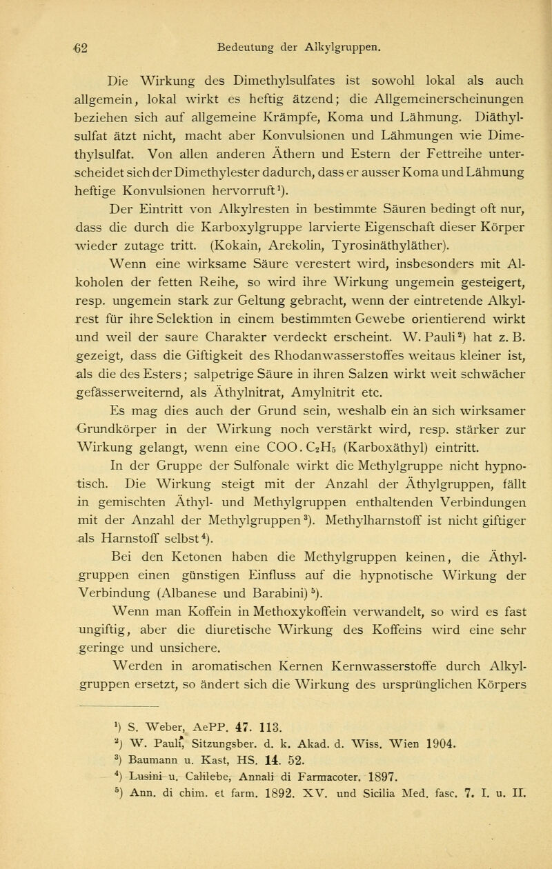 Die Wirkung des Dimethylsulfates ist sowohl lokal als auch -allgemein, lokal wirkt es heftig ätzend; die Allgemeinerscheinungen beziehen sich auf allgemeine Krämpfe, Koma und Lähmung. Diäthyl- sulfat ätzt nicht, macht aber Konvulsionen und Lähmungen wie Dime- thjdsulfat. Von allen anderen Äthern und Estern der Fettreihe unter- -scheidet sich der Dimethylester dadurch, dass er ausser Koma und Lähmung heftige Konvulsionen hervorruft^). Der Eintritt von Alkylresten in bestimmte Säuren bedingt oft nur, dass die durch die Karboxylgruppe larvierte Eigenschaft dieser Körper w^ieder zutage tritt. (Kokain, Arekohn, Tyrosinäthyläther). Wenn eine wirksame Säure verestert wird, insbesonders mit Al- koholen der fetten Reihe, so wird ihre Wirkung ungemein gesteigert, resp. ungemein stark zur Geltung gebracht, wenn der eintretende Alkyl- rest für ihre Selektion in einem bestimmten Gewebe orientierend wirkt und weil der saure Charakter verdeckt erscheint. W. Pauli ^) hat z.B. gezeigt, dass die Giftigkeit des RhodanWasserstoffes weitaus kleiner ist, als die des Esters; salpetrige Säure in ihren Salzen wirkt weit schwächer ^efässerweiternd, als Äthj^lnitrat, Amylnitrit etc. Es mag dies auch der Grund sein, weshalb ein an sich wirksamer -Grundkörper in der Wirkung noch verstärkt wird, resp. stärker zur Wirkung gelangt, wenn eine COO.C2H5 (Karboxäthyl) eintritt. In der Gruppe der Sulfonale wirkt die Methylgruppe nicht hypno- tisch. Die Wirkung steigt mit der Anzahl der Äthylgruppen, fällt in gemischten Äthyl- und Methylgruppen enthaltenden Verbindungen mit der Anzahl der Methylgruppen ^). Methylharnstoff ist nicht giftiger als Harnstoff selbst^). Bei den Ketonen haben die Methylgruppen keinen, die Äthyl- gruppen einen günstigen Einfluss auf die hypnotische Wirkung der Verbindung (Albanese und Barabini) ^). Wenn man Koffein in Methoxykoffein verwandelt, so wird es fast ungiftig, aber die diuretische Wirkung des Koffeins wird eine sehr geringe und unsichere. Werden in aromatischen Kernen Kernwasserstoffe durch Alkyl- gruppen ersetzt, so ändert sich die Wirkung des ursprünglichen Körpers 1 *) S. Weber, AePP. 47. 113. 2j W. Paul* Sitzungsber. d. k. Akad. d. Wiss. Wien 1904. 3) Baumann u. Käst, HS. 14. 52. ^) Lusini u. Calilebe, Annali di Farraacoter. 1897.