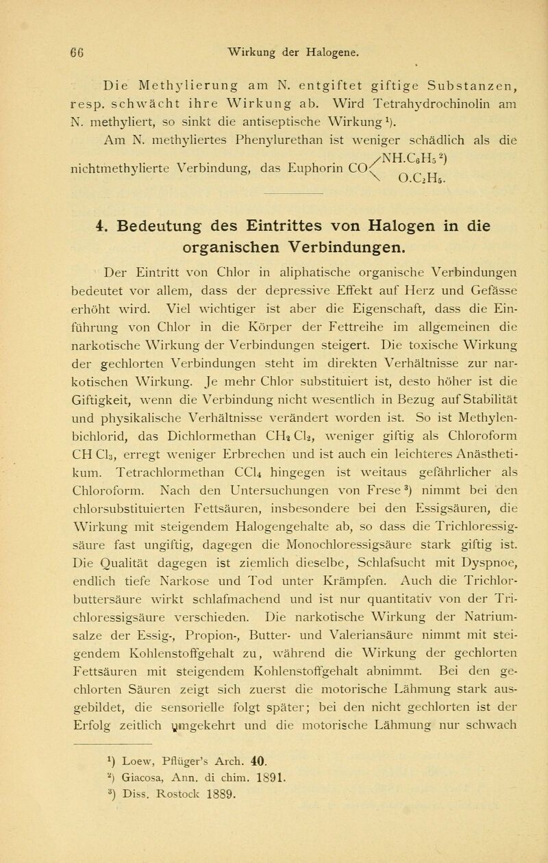Die Methylierung am N. entgiftet giftige Substanzen, resp. schwächt ihre Wirkung ab. Wird Tetrahydrochinolin am N. methyliert, so sinkt die antiseptische Wirkung^). Am N. methyliertes Phenylurethan ist weniger schädlich als die /NH.CöHs^') nichtmethylierte Verbmdung, das Euphorm CO(' N O.C2H5. 4. Bedeutung des Eintrittes von Halogen in die organischen Verbindungen. Der Eintritt von Chlor in aliphatische organische Verbindungen bedeutet vor allem, dass der depressive Effekt auf Herz und Gefässe erhöht wird. Viel wichtiger ist aber die Eigenschaft, dass die Ein- führung von Chlor in die Körper der Fettreihe im allgemeinen die narkotische Wirkung der Verbindungen steigert. Die toxische Wirkung der gechlorten Verbindungen steht im direkten Verhältnisse zur nar- kotischen Wirkung. Je mehr Chlor substituiert ist, desto höher ist die Giftigkeit, wenn die Verbindung nicht wesentlich in Bezug auf Stabilität und physikalische Verhältnisse verändert ^vorden ist. So ist Methylen- bichlorid, das Dichlormethan CH2 Cl-2, weniger giftig als Chloroform CH CI3, erregt weniger Erbrechen und ist auch ein leichteres Anästheti- kum. Tetrachlormethan CCU hingegen ist weitaus gefährlicher als Chloroform. Nach den Untersuchungen von Frese ^) nimmt bei den chlorsubstituierten Fettsäuren, insbesondere bei den Essigsäuren, die Wirkung mit steigendem Halogengehalte ab, so dass die Trichloressig- säure fast ungiftig, dagegen die Monochloressigsäure stark giftig ist. Die Qualität dagegen ist ziemlich dieselbe, Schlafsucht mit Dyspnoe, endlich tiefe Narkose und Tod unter Krämpfen. Auch die Trichlor- buttersäure wirkt schlafmachend und ist nur quantitativ von der Tri- chloressigsäure verschieden. Die narkotische Wirkung der Natrium- salze der Essig-, Propion-, Butter- und Valeriansäure nimmt mit stei- gendem Kohlenstoffgehalt zu, während die Wirkung der gechlorten Fettsäuren mit steigendem Kohlenstoffgehalt abnimmt. Bei den ge- chlorten Säuren zeigt sich zuerst die motorische Lähmung stark aus- gebildet, die sensorielle folgt später; bei den nicht gechlorten ist der Erfolg zeitlich ymgekehrt und die motorische Lähmung nur schwach ^) Loew, Pflüger's Arch. 40, ''*) Giacosa, Ann. di chim. 1891. 2) Diss. Rostock 1889.