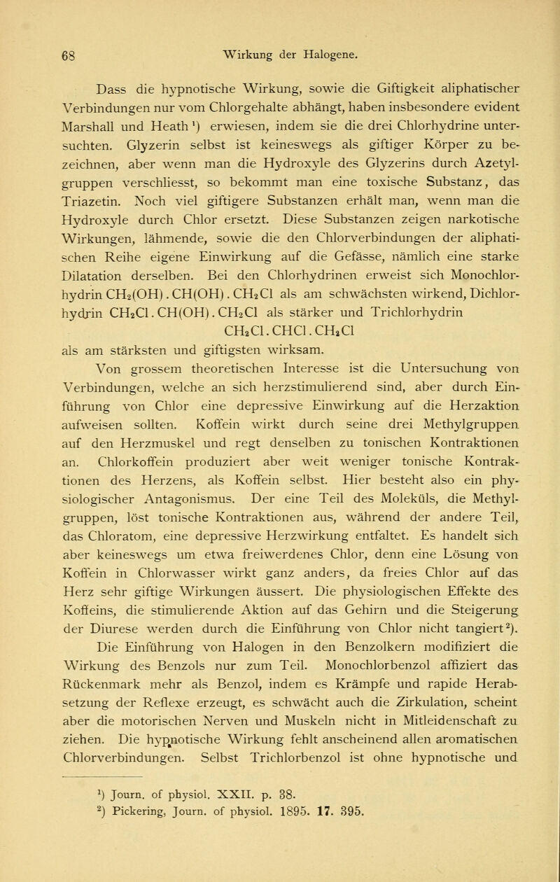 Dass die hypnotische Wirkung, sowie die Giftigkeit aliphatischer Verbindungen nur vom Chlorgehalte abhängt, haben insbesondere evident Marshall und Heath') erwiesen, indem sie die drei Chlorhydrine unter- suchten. Glyzerin selbst ist keineswegs als giftiger Körper zu be- zeichnen, aber wenn man die Hydroxyle des Glyzerins durch Azetyl- gruppen verschliesst, so bekommt man eine toxische Substanz, das Triazetin. Noch viel giftigere Substanzen erhält man, wenn man die Hydroxyle durch Chlor ersetzt. Diese Substanzen zeigen narkotische Wirkungen, lähmende, sowie die den Chlorverbindungen der aliphati- schen Reihe eigene Einwirkung auf die Gefässe, nämlich eine starke Dilatation derselben. Bei den Chlorhydrinen erweist sich Monochlor- hydrin CH2(0H) .CH(OH). CH2CI als am schwächsten wirkend, Dichlor- hydjin CH2CI. CH(OH). CH2CI als stärker und Trichlorhydrin CH2CI.CHCI.CH2CI als am stärksten und giftigsten wirksam. Von grossem theoretischen Interesse ist die Untersuchung von Verbindungen, welche an sich herzstimulierend sind, aber durch Ein- führung von Chlor eine depressive Einwirkung auf die Herzaktion aufweisen sollten. Koffein wirkt durch seine drei Methylgruppen auf den Herzmuskel und regt denselben zu tonischen Kontraktionen an. Chlorkoffein produziert aber weit weniger tonische Kontrak- tionen des Herzens, als Koffein selbst. Hier besteht also ein phy- siologischer Antagonismus. Der eine Teil des Moleküls, die Methyl- gruppen, löst tonische Kontraktionen aus, während der andere Teil, das Chloratom, eine depressive Herzwirkung entfaltet. Es handelt sich aber keineswegs um etwa frei^^erdenes Chlor, denn eine Lösung von Koffein in Chlorwasser wirkt ganz anders, da freies Chlor auf das Herz sehr giftige Wirkungen äussert. Die physiologischen Effekte des Koffeins, die stimulierende Aktion auf das Gehirn und die Steigerung der Diurese werden durch die Einführung von Chlor nicht tangiert^). Die Einführung von Halogen in den Benzolkern modifiziert die Wirkung des Benzols nur zum Teil. Monochlorbenzol affiziert das Rückenmark mehr als Benzol, indem es Krämpfe und rapide Herab- setzung der Reflexe erzeugt, es schwächt auch die Zirkulation, scheint aber die motorischen Nerven und Muskeln nicht in Mitleidenschaft zu ziehen. Die hyp^notische Wirkung fehlt anscheinend allen aromatischen Chlorverbindungen. Selbst Trichlorbenzol ist ohne hypnotische und 1) Journ. of physiol. XXII. p. 38. 2) Pickering, Journ. of physiol. 1895. 17. 395.