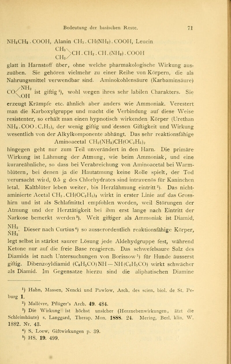NH2CH2. COOH, Alanin Clh. CHiNIh). COOH, Leucin ' >CH. CH2. CH. (NH2). COOH CH3/ glatt in Harnstoff über, ohne welche pharmakologische Wirkung aus- zuüben, Sie gehören vielmehr zu einer Reihe von Körpern, die als Nahrungsmittel verwendbar sind. Aminokohlensäure (Karbaminsäure) /NH2 C0<^ ist gntig '), wohl wegen ihres sehr labilen Charakters. Sie erzeugt Krämpfe etc. ähnlich aber anders wie Ammoniak. Verestert man die Karboxylgruppe und macht die Verbindung auf diese Weise resistenter, so erhält man einen hypnotisch wirkenden Körper (Urethan NH2.COO .CHs), der wenig giftig und'dessen Giftigkeit und Wirkung wesentlich von der Alkylkomponente abhängt. Das sehr reaktionsfähige Aminoacetal CH2(NH2)CH(OC2H5)2 hingegen geht nur zum Teil unverändert in den Harn. Die primäre Wirkung ist Lähmung der Atmung, wie beim Ammoniak, und eine kurareähnliche, so dass bei Verabreichung von Aminoacetal bei Warm- blütern, bei denen ja die Hautatmung keine Rolle spielt, der Tod verursacht wird, 0.5 g des Chlorhydrates sind intravenös für Kaninchen letal. Kaltblüter leben weiter, bis Herzlähmung eintritt^). Das nicht- aminierte Acetal CH3. CH(OC2H5)2 wirkt in erster Linie auf das Gross- hirn und ist als Schlafmittel empfohlen worden, weil Störungen der Atmung und der Herztätigkeit bei ihm erst lange nach Eintritt der Narkose bemerkt werden^). Weit giftiger als Ammoniak ist Diamid, NH • ,,^. Dieser nach Curtius*) so ausserordentlich reaktionsfähige Körper» NH2 b t^ r legt selbst in stärkst saurer Lösung jede Aldehydgruppe fest, während Ketone nur auf die freie Base reagieren. Das schwefelsaure Salz des Diamids ist nach Untersuchungen von Borissow °) für Hunde äusserst giftig. Dibenzoyldiamid (C6H5CO)NH —NHiCeHsCO) wirkt schwächer als Diamid. Im Gegensatze hierzu sind die aliphatischen Diamine ^) Hahn, Massen, Nencki und Pawlow, Arch. des seien, biol. de St. Pe- burg 1. 2) Mallevre, Pflüger's Arch. 49. 484. ^) Die Wirkung ist höchst unsicher (Herznebenwirkungen, ätzt die Schleimhäute) s. Langgard, Therap. Mon. 1888. 24. Mering, Berl. klin. W. 1882. Nr. 43. *) S. Loew, Giftwirkungen p. 39. ^) HS. 19. 499.