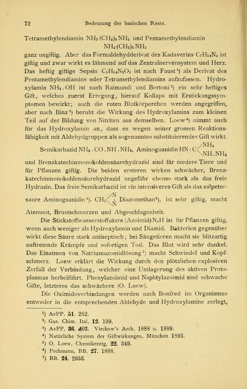 Tetramethylendiamin NH2(CH2)4NH2 und Pentamethylendiamin NH2(CH2)5NH2 ganz ungiftig. Aber das Formaldehydderivat des Kadaverins C7H14N2 ist giftig und zwar wirkt es lähmend auf das Zentralnervensystem und Herz. Das heftig giftige Sepsin C5H14N2O2 ist nach Faust ^) als Derivat des Pentamethylendiamins oder Tetramethylendiamins aufzufassen. Hydro- xylamin NH2. OH ist nach Raimundi und Bertoni ^) ein sehr heftiges Gift, welches zuerst Erregung, hierauf Kollaps mit Erstickungssj^m- ptomen bewirkt; auch die roten Blutkörperchen werden angegriffen, aber nach Binz ^) beruht die Wirkung des Hydroxylamins zum kleinen Teil auf der Bildung von Nitriten aus demselben, Loew*) nimmt auch für das Hydroxylamin an, dass es wegen seiner grossen Reaktions- fähigkeit mit Aldehydgruppen als sogenanntes substituierendes Gift wirkt. /NH2 SemikarbazidNH2.CO.NH.NH2, AminoguanidinHN:C< ^^_ ^^^^ \NH.NH2 und Brenzkatechinmonokohlensäurehydrazid sind für niedere Tiere und für Pflanzen giftig. Die beiden ersteren wirken schwächer, Brenz- katechinmonokohlensäurehydrazid ungefähr ebenso stark als das freie Hydrazin. Das freie Semikarbazid ist ein intensiveres Gift als das salpeter- /N saure Aminoguanidin ^). CH2<r -v Diazomethan^), ist sehr giftig, macht Atemnot, Brustschmerzen und Abgeschlagenheit. Die Stickstofifwasserstoffsäure (Azoimid)N3H ist für Pflanzen giftig, wenn auch weniger als Hydroxylamin und Diamid. Bakterien gegenüber v^irkt diese Säure stark antiseptisch; bei Säugetieren macht sie blitzartig auftretende Krämpfe und sofortigen Tod. Das Blut wird sehr dunkel. Das Einatmen von Natriumazomidlösung') macht Schwindel und Kopf- schmerz. Loew erklärt die Wirkung durch den plötzlichen explosiven Zerfall der Verbindung, welcher eine Umlagerung des aktiven Proto- plasmas herbeiführt. Phenylazoimid und Naphtylazoimid sind schwache Gifte, letzteres das schwächere (O. Loew). Die Oximidoverbindungen werden nach Bonfred im Organismus entweder in die entsprechenden Aldehyde und Hydroxylamine zerlegt, 1) AePP. 51. 262. 2) Gaz. Chim. Ital. 12. 199. ^) AePP. 36. 403. Virchow's Arch. 1888 u. 1889. *) Natürliche System der Gift Wirkungen, München 1893. ^) O. Loew, Chemikerztg. 22. 349. «) Pechmann, BB. 27. 1888. '} BB. 24. 2953.