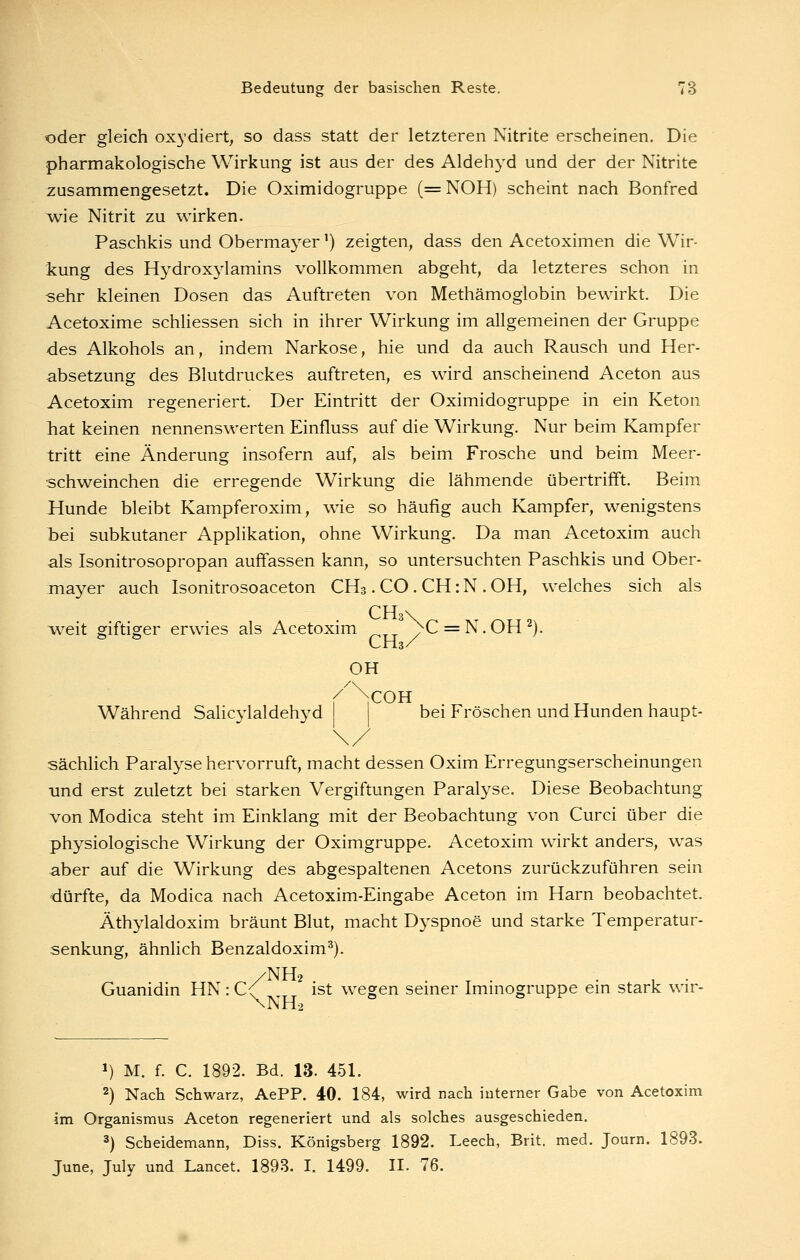 oder gleich oxydiert, so dass statt der letzteren Nitrite erscheinen. Die pharmakologische Wirkung ist aus der des Aldehyd und der der Nitrite zusammengesetzt. Die Oximidogruppe (=NOH) scheint nach Bonfred wie Nitrit zu wirken. Paschkis und Obermayer') zeigten, dass den Acetoximen die Wir- kung des Hydroxylamins vollkommen abgeht, da letzteres schon in sehr kleinen Dosen das Auftreten von Methämoglobin bewirkt. Die Acetoxime schliessen sich in ihrer Wirkung im allgemeinen der Gruppe des Alkohols an, indem Narkose, hie und da auch Rausch und Her- absetzung des Blutdruckes auftreten, es wird anscheinend Aceton aus Acetoxim regeneriert. Der Eintritt der Oximidogruppe in ein Keton hat keinen nennenswerten Einfluss auf die Wirkung. Nur beim Kampfer tritt eine Änderung insofern auf, als beim Frosche und beim Meer- schweinchen die erregende Wirkung die lähmende übertrifft. Beim Hunde bleibt Kampferoxim, wie so häufig auch Kampfer, wenigstens bei subkutaner Applikation, ohne Wirkung. Da man Acetoxim auch als Isonitrosopropan auffassen kann, so untersuchten Paschkis und Ober- mayer auch Isonitrosoaceton CH3. CO . CH: N . OH, welches sich als CH \ Aveit giftiger erwies als Acetoxim ^C = N.OH^). CH3/ OH Während Salicylaldehyd bei Fröschen und Hunden haupt- sächlich Paralyse hervorruft, macht dessen Oxim Erregungserscheinungen und erst zuletzt bei starken Vergiftungen Paralyse. Diese Beobachtung von Modica steht im Einklang mit der Beobachtung von Curci über die physiologische Wirkung der Oximgruppe. Acetoxim wirkt anders, was aber auf die Wirkung des abgespaltenen Acetons zurückzuführen sein dürfte, da Modica nach Acetoxim-Eingabe Aceton im Harn beobachtet. Äthylaldoxim bräunt Blut, macht Dyspnoe und starke Temperatur- senkung, ähnlich Benzaldoxim^). /NH2 . r ■ • , • Guanidin HN : C<' ^ ist wegen semer Immogruppe em stark wir- \NH2 1) M. f. C. 1892. Bd. 13. 451. 2) Nach Schwarz, AePP. 40. 184, wird nach interner Gabe von Acetoxim im Organismus Aceton regeneriert und als solches ausgeschieden. 3) Scheidemann, Diss. Königsberg 1892. Leech, Brit. med. Journ. 1893. June, July und Lancet. 1893. I. 1499. II. 76.