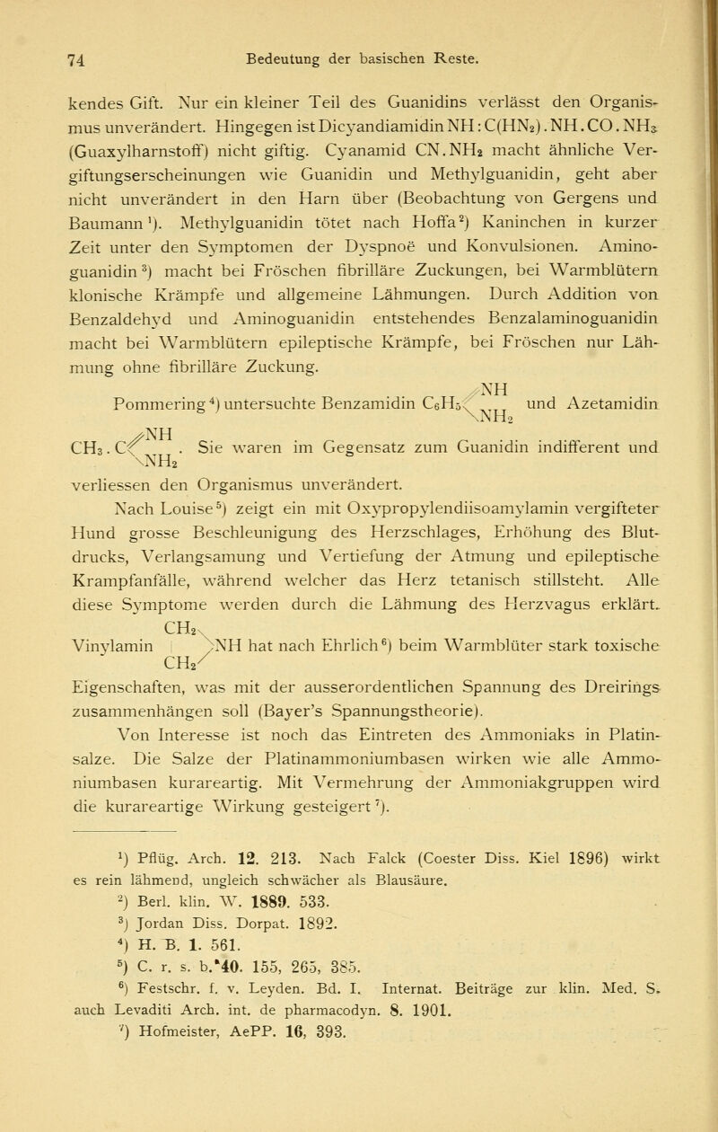 kendes Gift. Nur ein kleiner Teil des Guanidins verlässt den Organis- mus unverändert. Hingegen ist Dicyandiamidin NH: C(HN2). NH. CO. NHa (Guaxylharnstoff) nicht giftig. Cyanamid CN.NH2 macht ähnliche Ver- giftungserscheinungen wie Guanidin und Methylguanidin, geht aber nicht unverändert in den Harn über (Beobachtung von Gergens und Baumann'). Methylguanidin tötet nach Hoffa^) Kaninchen in kurzer Zeit unter den Symptomen der D3'spnoe und Konvulsionen. Amino- guanidin ^) macht bei Fröschen fibrilläre Zuckungen, bei Warmblütern klonische Krämpfe und allgemeine Lähmungen. Durch Addition von Benzaldehj^d und Aminoguanidin entstehendes Benzalaminoguanidin macht bei Warmblütern epileptische Krämpfe, bei Fröschen nur Läh- mung ohne fibrilläre Zuckung. /NH Pommering ^) untersuchte Benzamidin C6H5<^ und Azetamidin CH3. C^ . Sie waren im Gegensatz zum Guanidin indifferent und \NH2 verliessen den Organismus unverändert. Nach Louise^) zeigt ein mit Oxypropylendiisoamylamin vergifteter Hund grosse Beschleunigung des Herzschlages, Erhöhung des Blut- drucks, Verlangsamung und Vertiefung der Atmung und epileptische Krampfanfälle, während welcher das Herz tetanisch stillsteht. Alle diese Symptome werden durch die Lähmung des Herzvagus erklärt. CH2\ Vinylamin i .NH hat nach Ehrlich^) beim Warmblüter stark toxische CH2/ Eigenschaften, was mit der ausserordentlichen Spannung des Dreirihgs zusammenhängen soll (Bajer's Spannungstheorie). Von Interesse ist noch das Eintreten des Ammoniaks in Platin- salze. Die Salze der Platinammoniumbasen wirken wie alle Ammo- niumbasen kurareartig. Mit Vermehrung der Ammoniakgruppen wird die kurareartige Wirkung gesteigert'). 1) Pflüg. Arch. 12. 213. Nach Falck (Coester Diss. Kiel 1896) wirkt es rein lähmend, ungleich schwächer als Blausäure. 2) Berl. klin. W. 1889. 533. 3j Jordan Diss. Dorpat. 1892. ^) H. :b. 1. 561. ^} C. r. s. b.'40. 155, 265, 885. *) Festschr. f. v. Leyden. Bd. I. Internat. Beiträge zur klin. Med. S. auch Levaditi Arch. int. de pharmacodyn. 8. 1901. ■') Hofmeister, AePP. 16, 893.