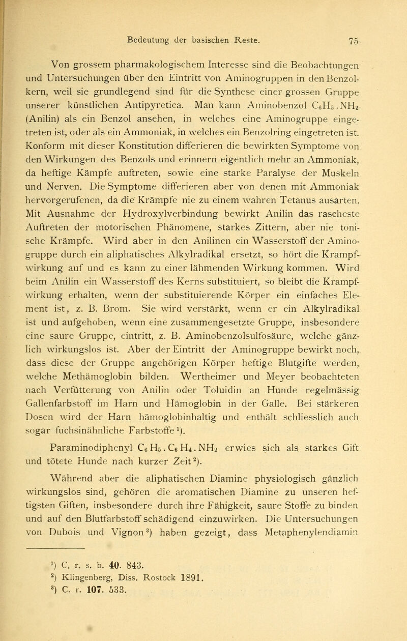 Von grossem pharmakologischem Interesse sind die Beobachtungen und Untersuchungen über den Eintritt von Aminogruppen in den Benzol- kern, weil sie grundlegend sind für die Synthese einer grossen Gruppe unserer künstlichen Antipyretica. Man kann Aminobenzol CeHs.NHa- (Anilin) als ein Benzol ansehen, in welches eine Aminogruppe einge- treten ist, oder als ein Ammoniak, in welches ein Benzolring eingetreten ist. Konform mit dieser Konstitution differieren die bewirkten Symptome von den Wirkungen des Benzols und erinnern eigentlich mehr an Ammoniak, da heftige Kämpfe auftreten, sowie eine starke Paralyse der Muskeln und Nerven. Die Symptome differieren aber von denen mit Ammoniak hervorgerufenen, da die Krämpfe nie zu einem wahren Tetanus ausarten. Mit Ausnahme der Hydroxylverbindung bewirkt Anilin das rascheste Auftreten der motorischen Phänomene, starkes Zittern, aber nie toni- sche Krämpfe. Wird aber in den Anilinen ein Wasserstoff der Amino- gruppe durch ein aliphatisches Alkylradikal ersetzt, so hört die Krampf- wirkung auf und es kann zu einer lähmenden Wirkung kommen. Wird beim Anilin ein Wasserstoff des Kerns substituiert, so bleibt die Krampf- wirkung erhalten, wenn der substituierende Körper ein einfaches Ele- ment ist, z. B. Brom. Sie wird verstärkt, wenn er ein Alkylradikal ist und aufgehoben, wenn eine zusammengesetzte Gruppe, insbesondere eine saure Gruppe, eintritt, z. B. Aminobenzolsulfosäure, welche gänz- lich wirkungslos ist. Aber der Eintritt der Aminogruppe bewirkt noch, dass diese der Gruppe angehörigen Körper heftige Blutgifte werden, welche Methämoglobin bilden. Wertheimer und Meyer beobachteten nach Verfütterung von Anilin oder Toluidin an Hunde regelmässig. Gallenfarbstoflf im Harn und Hämoglobin in der Galle. Bei stärkeren Dosen wird der Harn hämoglobinhaltig und enthält schliesslich auch sogar fuchsinähnliche Farbstoffe ^). Paraminodiphenyl Ce H5. Ce H4. NH2 erwies sich als starkes Gift: und tötete Hunde nach kurzer Zeit^). Während aber die aliphatischen Diamine physiologisch gänzlich wirkungslos sind, gehören die aromatischen Diamine zu unseren hef- tigsten Giften, insbesondere durch ihre Fähigkeit, saure Stoffe zu binden und auf den Blutfarbstoff schädigend einzuwirken. Die Untersuchungen von Dubois und Vignon^) haben gezeigt, dass Metaphenylendiamin ') C. r. s. b. 40. 843. 2) Klingenberg, Diss. Rostock 1891. ^) C. r. 107. 533.