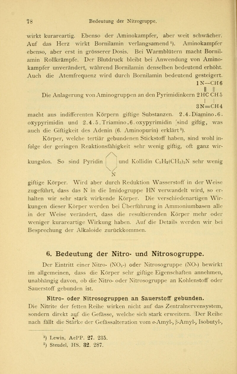 wirkt kurareartig. Ebenso der Aminokampfer, aber weit schwächer. Auf das Herz wirkt Bornilamin verlangsamend'). Aminokampfer ebenso, aber erst in grösserer Dosis. Bei Warmblütern macht Bornil- amin Rollkrämpfe. Der Blutdruck bleibt bei Anwendung von Amino- kampfer unverändert, während Bornilamin denselben bedeutend erhöht. Auch die Atemfrequenz wird durch Bornilamin bedeutend gesteigert. IN—CH6 II II Die Anlagerung voni\minogruppen an den Pj-rimidinkern 2 HC CH5 I ! 3N=:CH4 macht aus indifferenten Körpern giftige Substanzen. 2.4.Diamino.6. oxypyrimidin und 2.4.5 .Triamino.6. oxypyrimidin 'sind giftig, was auch die Giftigkeit des Adenin (6. Aminopurin) erklärt^). Körper, welche tertiär gebundenen Stickstoff haben, sind wohl in- folge der geringen Reaktionsfähigkeit sehr wenig giftig, oft ganz wir- kungslos. So sind Pyridin i und Kolhdin C5H2(CH3)3N sehr wenig N giftige Körper. Wird aber durch Reduktion Wasserstoff in der Weise zugeführt, dass das N in die Imidogruppe HN verwandelt wird, so er- halten wir sehr stark wirkende Körper. Die verschiedenartigen Wir- kungen dieser Körper werden bei Überführung in Ammoniumbasen alle in der Weise verändert, dass die resultierenden Körper mehr oder weniger kurareartige Wirkung haben. Auf die Details werden wir bei Besprechung der Alkaloide zurückkommen. 6. Bedeutung der Nitro- und Nitrosogruppe. Der Eintritt einer Nitro- (NO2-) oder Nitrosogruppe (NO-) bewirkt im allgemeinen, dass die Körper sehr giftige Eigenschaften annehmen, unabhängig davon, ob die Nitro- oder Nitrosogruppe an Kohlenstoff oder Sauerstoff gebunden ist. Nitro- oder Nitrosogruppen an Sauerstoff gebunden. Die Nitrite der fetten Reihe wirken nicht auf das Zentralnervensystem, sondern direkt auf die Gefässe, welche sich stark erweitern. Der Reihe nach fällt die Stärke der Gefässalteration vom a-Amyl-, ß-Amyl-, Isobutyl-, ») Lewin, AePP. 27. 235. 2) Steudel, HS. 32. 287.