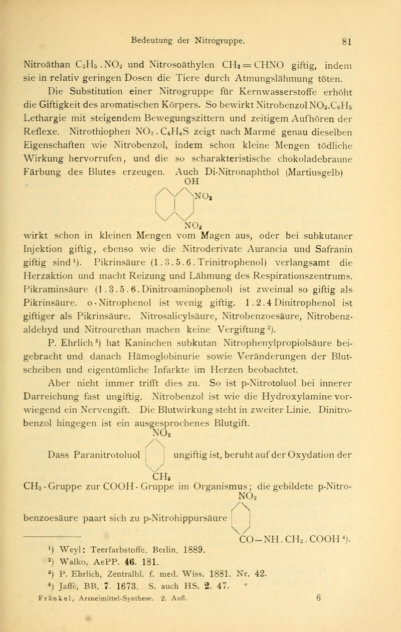 Nitroäthan C2H5. NO2 und Nitrosoäthylen CH2 = CHNO giftig, indem sie in relativ geringen Dosen die Tiere durch Atmungslähmung töten. Die Substitution einer Nitrogruppe für Kernwasserstoffe erhöht die Giftigkeit des aromatischen Körpers. So bewirkt Nitrobenzol NO^.CeHs Lethargie mit steigendem Bewegungszittern und zeitigem Aufhören der Reflexe. Nitrothiophen NO2. C4H4S zeigt nach Marme genau dieselben Eigenschaften wie Nitrobenzol, indem schon kleine Mengen tödhche Wirkung hervorrufen, und die so scharakteristische chokoladebraune Färbung des Blutes erzeugen. Auch Di-Nitronaphthol (Martiusgelb) OH NOs NO2 wirkt schon in kleinen Mengen vom Magen aus, oder bei subkutaner Injektion giftig, ebenso wäe die Nitroderivate Aurancia und Safranin giftig sind ^). Pikrinsäure (1. 3. 5.6 . Trinitrophenol) verlangsamt die Herzaktion und macht Reizung und Lähmung des Respirationszentrums. Pikraminsäure (1 . 3 .5 . Ö.Dinitroaminophenol) ist zweimal so giftig als Pikrinsäure, o - Nitrophenol ist wenig giftig. 1.2.4 Dinitrophenol ist giftiger als Pikrinsäure. Nitrosalicylsäure, Nitrobenzoesäure, Nitrobenz- aldehyd und Nitrourethan machen keine Vergiftung^). P. Ehrlich ^) hat Kaninchen subkutan Nitrophenylpropiolsäure bei- gebracht und danach Hämoglobinurie sowie Veränderungen der Blut- scheiben und eigentümliche Infarkte im Herzen beobachtet. Aber nicht immer trifft dies zu. So ist p-Nitrotoluol bei innerer Darreichung fast ungiftig. Nitrobenzol ist wie die Hydroxylamine vor- wiegend ein Nervengift. Die Blutwirkung steht in zweiter Linie. Dinitro- benzol hingegen ist ein ausgesprochenes Blutgift. NO2 Dass Paranitrotoluol ungiftig ist, beruhtauf der Oxydation der CHs CH3 - Gruppe zur COOH - Gruppe im Organismus; die gebildete p-Nitro- NO2 /\ benzoesäure paart sich zu p-Nitrohippursäure CO-NH.CH2.COOH^}. ^j Weyl: Teerfarbstoffe. Berlin. 1889. 2) Walko, AePP. 46. 181. 3) P. Ehrlich, Zentralbl. f. med. Wiss. 1881. Nr. 42. ^) Jaffe, BB. 7. 1673. S. auch HS. 2. 47. *  Fränkel, Arzneimittel-Synthese. 2. Aufl.