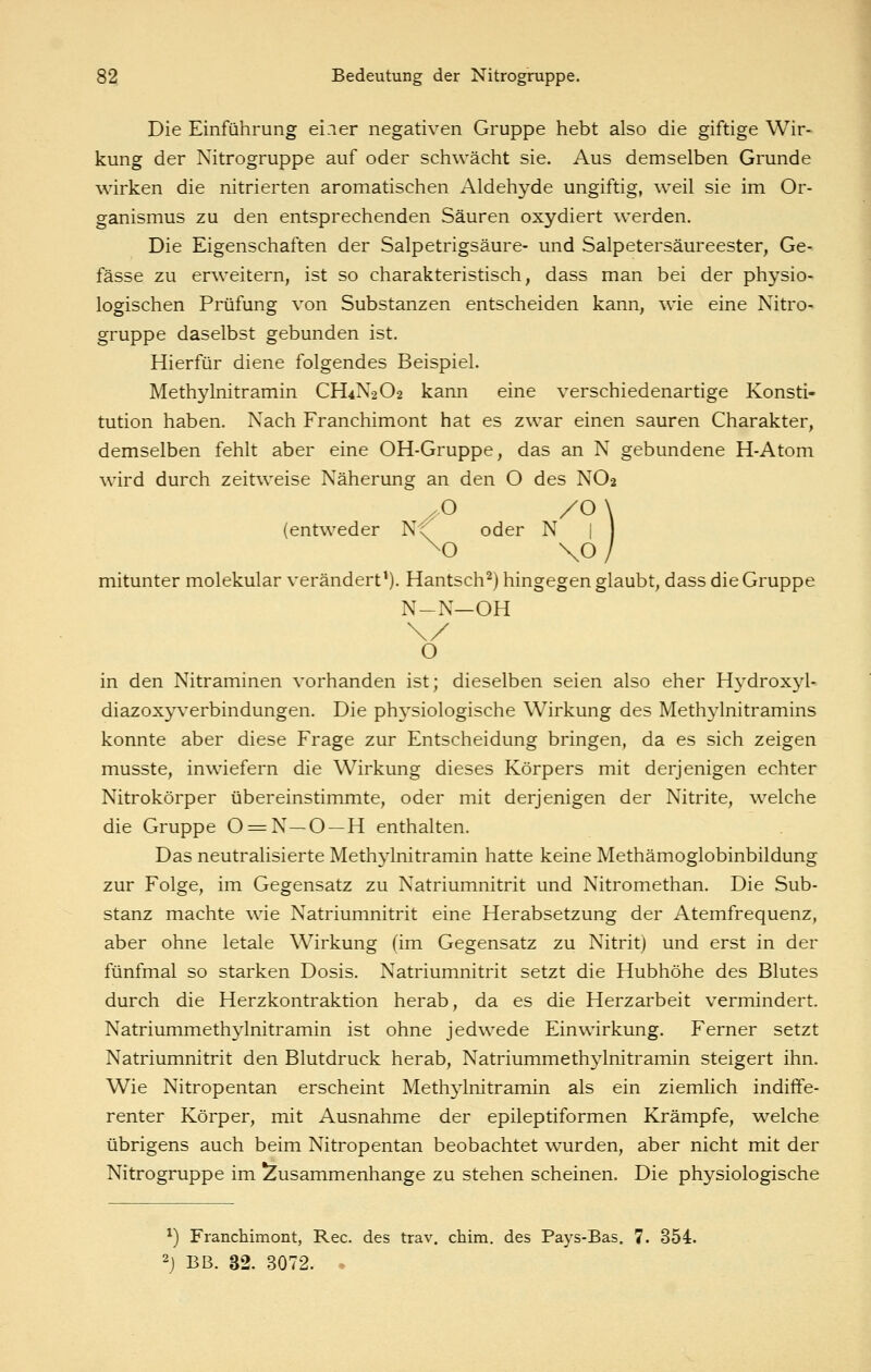 Die Einführung ei.ier negativen Gruppe hebt also die giftige Wir- kung der Nitrogruppe auf oder schwächt sie. Aus demselben Grunde wirken die nitrierten aromatischen Aldehyde ungiftig, weil sie im Or- ganismus zu den entsprechenden Säuren oxydiert werden. Die Eigenschaften der Salpetrigsäure- und Salpetersäureester, Ge- fässe zu erweitern, ist so charakteristisch, dass man bei der physio- logischen Prüfung von Substanzen entscheiden kann, wie eine Nitro- gruppe daselbst gebunden ist. Hierfür diene folgendes Beispiel. Methylnitramin CH4N2O2 kann eine verschiedenartige Konsti- tution haben. Nach Franchimont hat es zwar einen sauren Charakter, demselben fehlt aber eine OH-Gruppe, das an N gebundene H-Atom wird durch zeitweise Näherung an den O des NO2 ^o /o\ (entweder Nr oder N | mitunter molekular verändert'). Hantsch^) hingegen glaubt, dass die Gruppe N-N—OH O in den Nitraminen vorhanden ist; dieselben seien also eher Hydroxyl- diazoxyverbindungen. Die physiologische Wirkung des Methylnitramins konnte aber diese Frage zur Entscheidung bringen, da es sich zeigen musste, inwiefern die Wirkung dieses Körpers mit derjenigen echter Nitrokörper übereinstimmte, oder mit derjenigen der Nitrite, welche die Gruppe 0 = N —O —H enthalten. Das neutralisierte Methylnitramin hatte keine Methämoglobinbildung zur Folge, im Gegensatz zu Natriumnitrit und Nitromethan. Die Sub- stanz machte wie Natriumnitrit eine Herabsetzung der Atemfrequenz, aber ohne letale Wirkung (im Gegensatz zu Nitrit) und erst in der fünfmal so starken Dosis. Natriumnitrit setzt die Hubhöhe des Blutes durch die Herzkontraktion herab, da es die Herzarbeit vermindert. Natriummethylnitramin ist ohne jedwede Einwirkung. Ferner setzt Natriumnitrit den Blutdruck herab, Natriummethylnitramin steigert ihn. Wie Nitropentan erscheint Methj^lnitramin als ein ziemlich indiffe- renter Körper, mit Ausnahme der epileptiformen Krämpfe, welche übrigens auch beim Nitropentan beobachtet wurden, aber nicht mit der Nitrogruppe im Zusammenhange zu stehen scheinen. Die physiologische ^) Franchimont, Rec. des trav. chira. des Pays-Bas. 7. 354. 2j BB. 32. 3072. .