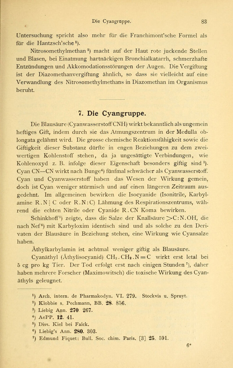 Untersuchung spricht also mehr für die Franchimont'sche Formel als für die Hantzsch'sche *). Nitrosomethylmethan ^) macht auf der Haut rote juckende Stellen und Blasen, bei Einatmung hartnäckigen Bronchialkatarrh, schmerzhafte Entzündungen und Akkomodationsstörungen der Augen. Die Vergiftung ist der Diazomethanvergiftung ähnlich, so dass sie vielleicht auf eine Verwandlung des Nitrosomethylmethans in Diazomethan im Organismus beruht. 7. Die Cyangruppe. Die Blausäure (Cyanwasserstoff CNH) wirkt bekanntlich als ungemein heftiges Gift, indem durch sie das Atmungszentrum in der Medulla ob- longata gelähmt wird. Die grosse chemische Reaktionsfähigkeit sowie die Giftigkeit dieser Substanz dürfte in engen Beziehungen zu dem zwei- wertigen Kohlenstoff stehen, da ja ungesättigte Verbindungen, wie Kohlenoxyd z. B. infolge dieser Eigenschaft besonders giftig sind ^). Cyan CN—CN wirkt nach Bunge*) fünfmal schwächer als Cyanwasserstoff. Cyan und Cyanwasserstoff haben das Wesen der Wirkung gemein, doch ist Cyan weniger stürmisch und auf einen längeren Zeitraum aus- gedehnt. Im allgemeinen bewirken die Isocyanide (Isonitrile, Karbyl- amine R.Nj C oder R.N:C) Lähmung des Respirationszentrums, wäh- rend die echten Nitrile oder Cyanide R.CN Koma bewirken. Schinkhoff) zeigte, dass die Salze der Knallsäure >>C:N.OH, die nach Nef ^) mit Karbyloxim identisch sind und als solche zu den Deri- vaten der Blausäure in Beziehung stehen, eine Wirkung wie Cyansalze haben. Äthylkarbylamin ist achtmal weniger giftig als Blausäure. Cyanäthyl (Äthylisocyanid) CH3.CH2.N = C wirkt erst letal bei 5 cg pro kg Tier. Der Tod erfolgt erst nach einigen Stunden '^j, daher haben mehrere Forscher (Maximowitsch) die toxische Wirkung des Cyan- äthyls geleugnet. ^) Arch, intern, de Pharmakodyu. VI. 279. Stockvis u. Spruyt. 2) Klobbie s. Pechmann, BB. 28. 856. 3) Liebig Ann. 270. 267. 4) AePP. 12. 4L 5) Diss. Kiel bei Faick. 6) Liebig's Ann. 280. 303. ') Edmund Fiquet: Bull. Soc. chim. Paris. [3] 25. 59L