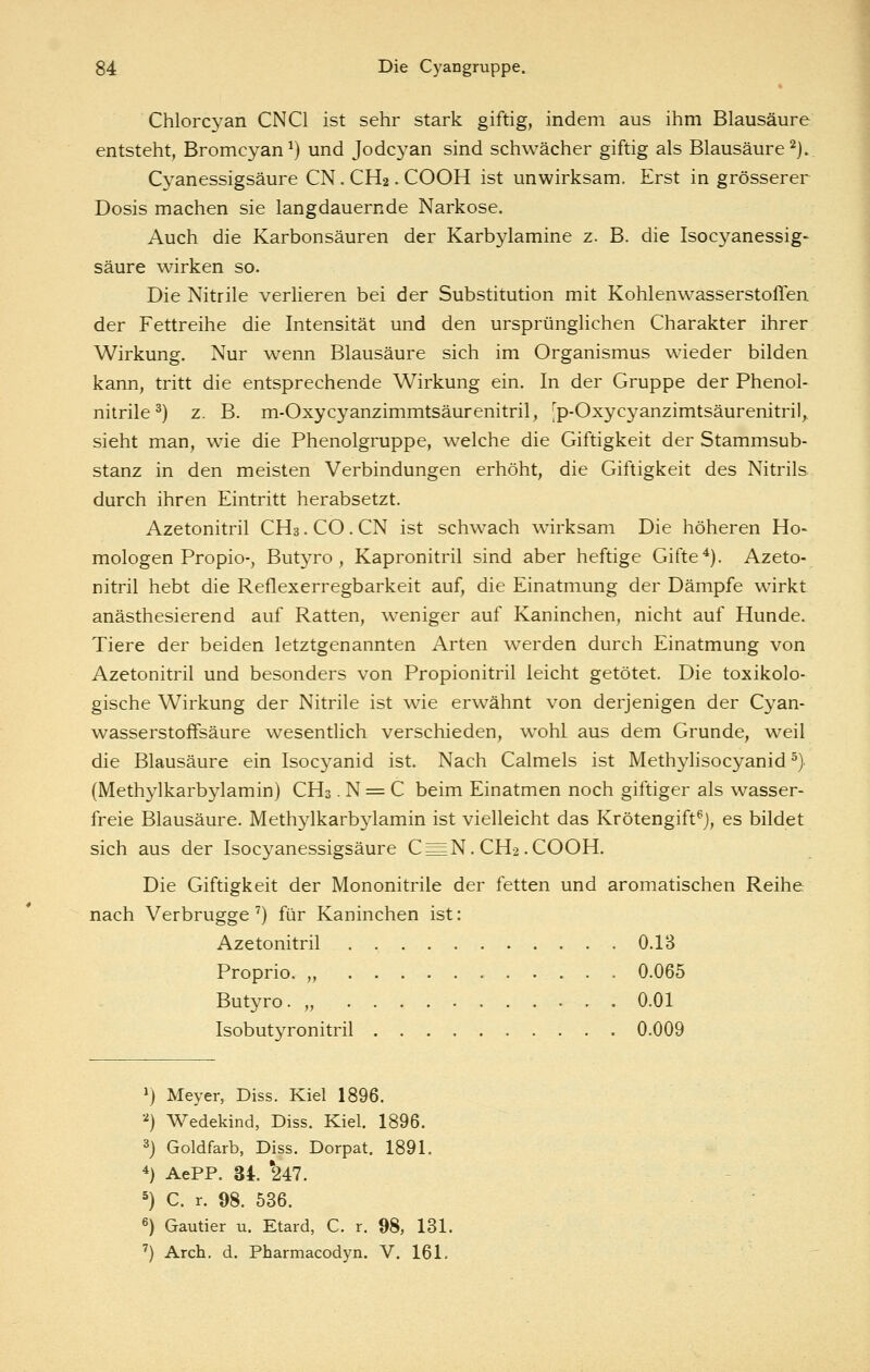 Chlorcyan CNCl ist sehr stark giftig, indem aus ihm Blausäure entsteht, Bromcyan^) und Jodcyan sind schwächer giftig als Blausäure ^j. Cyanessigsäure CN. CH2. COOH ist unwirksam. Erst in grösserer Dosis machen sie langdauernde Narkose. Auch die Karbonsäuren der Karbylamine z. B. die Isocyanessig- säure wirken so. Die Nitrile verlieren bei der Substitution mit Kohlenwasserstoffen der Fettreihe die Intensität und den ursprünglichen Charakter ihrer Wirkung. Nur wenn Blausäure sich im Organismus wieder bilden kann, tritt die entsprechende Wirkung ein. In der Gruppe der Phenol- nitrile^) z. B. m-Oxycyanzimmtsäurenitril, 'p-Oxycyanzimtsäurenitril, sieht man, wie die Phenolgruppe, welche die Giftigkeit der Stammsub- stanz in den meisten Verbindungen erhöht, die Giftigkeit des Nitrils durch ihren Eintritt herabsetzt. Azetonitril CH3.CO.CN ist schwach wirksam Die höheren Ho- mologen Propio-, Butyro , Kapronitril sind aber heftige Gifte ^). Azeto- nitril hebt die Reflexerregbarkeit auf, die Einatmung der Dämpfe wirkt anästhesierend auf Ratten, weniger auf Kaninchen, nicht auf Hunde. Tiere der beiden letztgenannten Arten werden durch Einatmung von Azetonitril und besonders von Propionitril leicht getötet. Die toxikolo- gische Wirkung der Nitrile ist wie erwähnt von derjenigen der Cyan- wasserstoffsäure wesentlich verschieden, wohl aus dem Grunde, weil die Blausäure ein Isocyanid ist. Nach Calmels ist Methylisocyanid ^) (Methylkarbylamin) CH3. N = C beim Einatmen noch giftiger als wasser- freie Blausäure. Methylkarb^damin ist vielleicht das Krötengift^j, es bildet sich aus der Isocyanessigsäure C = N. CH2.COOH. Die Giftigkeit der Mononitrile der fetten und aromatischen Reihe nach Verbrugge ^) für Kaninchen ist: Azetonitril 0.13 Proprio. „ 0.065 Butyro. „ O.Ol Isobutyronitril 0.009 ^) Meyer, Diss. Kiel 1896. '^) Wedekind, Diss. Kiel. 1896. 3} Goldfarb, Diss. Dorpat. 1891. 4) AePP. 34. '247. 5) C. r. 98. 536. 6) Gautier u. Etard, C. r. 98, 131. ') Arch. d. Pharmacodyn. V. 161.