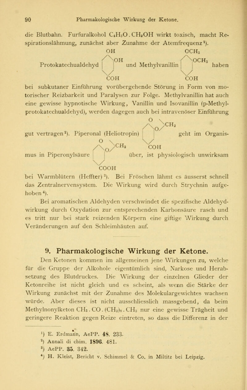 die Blutbahn. Furfuralkohol C1H3O. CH2OH wirkt toxisch, macht Re- spirationslähmung, zunächst aber Zunahme der Atemfrequenz ^). OH OCH3 lOH / >0CH3 Protokatechualdehyd ! und Methjdvanillin haben COH COH bei subkutaner Einführung vorübergehende Störung in Form von mo- torischer Reizbarkeit und Paralysen zur Folge. Methylvanillin hat auch eine gewisse hypnotische Wirkung, Vanillin und Isovanillin (p-Methyl- protokatechualdehyd), werden dagegen auch bei intravenöser Einführung gut vertragen^). Piperonal (Heliotropin) geht im Organis- /\o/ ' ^o mus in Piperonylsäure j 1 über, ist physiologisch unwirksam COOK bei Warmblütern (Heffterj ^). Bei Fröschen lähmt es äusserst schnell das Zentralnervensystem. Die Wirkung wird durch Str^'chnin aufge- hoben*). Bei aromatischen Aldehyden verschwindet die spezifische Aldehyd- wirkung durch Oxydation zur entsprechenden Karbonsäure rasch und es tritt nur bei stark reizenden Körpern eine giftige Wirkung durch Veränderungen auf den Schleimhäuten auf 9. Pharmakologische Wirkung der Ketone. Den Ketonen kommen im allgemeinen jene Wirkungen zu, welche für die Gruppe der Alkohole eigentümlich sind, Narkose und Herab- setzung des Blutdruckes. Die Wirkung der einzelnen Glieder der Ketonreihe ist nicht gleich und es scheint, als wenn die Stärke der Wirkung zunächst mit der Zunahme des Molekulargewichtes wachsen würde. Aber dieses ist nicht ausschliesslich massgebend, da beim Methylnon^^lketon CH3. CO. (CH2)8. CH3 nur eine gewisse Trägheit und geringere Reaktion gegen Reize eintreten, so dass die Differenz in der 1) E. Erdmann, AePP. 48. 233. 2) Annali di chim. 1896. 481. 3) AePP. 35. 342. *) H. Kleist, Bericht v. Schimmel & Co. in Miltitz bei Leipzig.