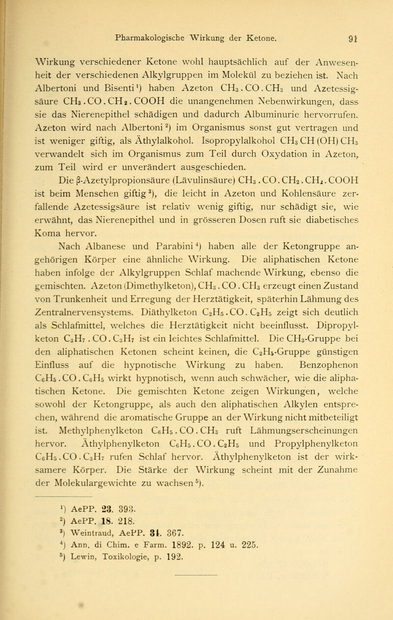 Wirkung verschiedener Ketone wohl hauptsächlich auf der Anwesen- heit der verschiedenen Alkylgruppen im Molekül zu beziehen ist. Nach Albertoni und Bisenti') haben Azeton CH3. CO. CH3 und Azetessig- säure CH3 .CO. CH2. COOH die unangenehmen Nebenwirkungen, dass sie das Nierenepithel schädigen und dadurch Albuminurie hervorrufen. Azeton wird nach Albertoni ^) im Organismus sonst gut vertragen und ist weniger giftig, als Äthylalkohol. Isopropylalkohol CH3 CH (OH) CH3 verwandelt sich im Organismus zum Teil durch Oxydation in Azeton^ zum Teil wird er unverändert ausgeschieden. Die ß-Azetylpropionsäure (Lävulinsäure) CH3. CO. CH2. CH2. COOH ist beim Menschen giftig ^), die leicht in Azeton und Kohlensäure zer- fallende Azetessigsäure ist relativ wenig giftig, nur schädigt sie, wie erwähnt, das Nierenepithel und in grösseren Dosen ruft sie diabetisches Koma hervor. Nach Albanese und Parabini ^) haben alle der Ketongruppe an- gehörigen Körper eine ähnliche Wirkung. Die aliphatischen Ketone haben infolge der Alkylgruppen Schlaf machende Wirkung, ebenso die gemischten. Azeton (Dimeth3iketon), CH3. CO . CH3 erzeugt einen Zustand von Trunkenheit und Erregung der Herztätigkeit, späterhin Lähmung des Zentralnervensj'Stems. Diäthylketon C2H5.CO.C2H5 zeigt sich deutlich als Schlafmittel, welches die Herztätigkeit nicht beeinflusst. Diprop}^- keton C3H7 . CO. C3H7 ist ein leichtes Schlafmittel. Die CHs-Gruppe bei den aliphatischen Ketonen scheint keinen, die C2H5-Gruppe günstigen Einfluss auf die hypnotische Wirkung zu haben. Benzophenon CeHa.CO.CeHs wirkt hypnotisch, wenn auch schwächer, wie die alipha- tischen Ketone. Die gemischten Ketone zeigen Wirkungen, welche sowohl der Ketongruppe, als auch den aliphatischen Alkylen entspre- chen, während die aromatische Gruppe an der Wirkung nicht mitbeteiligt ist. Methylphenylketon CeHs. CO . CH3 ruft Lähmungserscheinungen hervor. Ath^^lphenylketon CeHs. CO. C2H5 und Propylphenylketon CeHs. CO . C3H7 rufen Schlaf hervor. Athylphenylketon ist der wirk- samere Körper. Die Stärke der Wirkung scheint mit der Zunahme der Molekulargewichte zu wachsen^). 1) AePP. 23. 393. 2) AePP. 18. 218. 3) Weintraud, AePP. 3t. 367. ^j Ann. di Chim. e Farm. 1892. p. 124 u. 22 ^) Lewin, Toxikologie, p. 192.