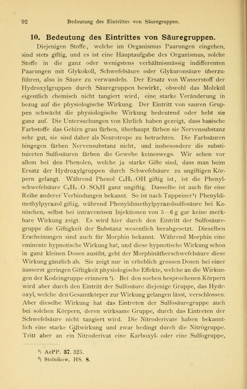 10. Bedeutung des Eintrittes von Säuregruppen. Diejenigen Stoffe, welche im Organismus Paarungen eingehen, sind stets giftig, und es ist eine Hauptaufgabe des Organismus, solche Stoffe in die ganz oder wenigstens verhältnismässig indifferenten Paarungen mit GlykokoU, Schwefelsäure oder Glykuronsäure überzu- führen, also in Säure zu verwandeln. Der Ersatz von Wasserstoff der Hydroxylgruppen durch Säuregruppen bewirkt, obwohl das Molekül eigentlich chemisch nicht tangiert wird, eine starke Veränderung in bezug auf die phj'siologische Wirkung. Der Eintritt von sauren Grup- pen schwächt die physiologische Wirkung bedeutend oder hebt sie ganz auf. Die Untersuchungen von Ehrlich haben gezeigt, dass basische Farbstoffe das Gehirn grau färben, überhaupt färben sie Nervensubstanz sehr gut, sie sind daher als Neurotrope zu betrachten. Die Farbsäuren hingegen färben Nervensubstanz nicht, und insbesondere die substi- tuierten Sulfosäuren färben die Gewebe keineswegs. Wir sehen vor allem bei den Phenolen, welche ja starke Gifte sind, dass man beim Ersatz der Hydroxylgruppen durch Schwefelsäure zu ungiftigen Kör- pern gelangt. Während Phenol CeHö.OH giftig ist, ist die Phenyl- schwefelsäure CeHs-O.SOsH ganz ungiftig. Dasselbe ist auch für eine Reihe anderer Verbindungen bekannt. So ist nach Tappeiner*) Phenyldi- methylpyrazol giftig, während Phenyldimethylpyrazolsulfosäure bei Ka- ninchen, selbst bei intravenösen Injektionen von 5 —6 g gar keine merk- bare Wirkung zeigt. Es wird hier durch den Eintritt der Sulfosäure- gruppe die Giftigkeit der Substanz wesentlich herabgesetzt. Dieselben Erscheinungen sind auch für Morphin bekannt. Während Morphin eine eminente hypnotische Wirkung hat, und diese hypnotische Wirkung schon in ganz kleinen Dosen ausübt, geht der Morphinätherschwefelsäure diese Wirkung gänzlich ab. Sie zeigt nur in erheblich grossen Dosen bei einer äusserst geringen Giftigkeit phj-siologische Effekte, welche an die Wirkun- gen der Kodeingruppe erinnern ^). Bei den soeben besprochenen Körpern wird aber durch den Eintritt der Sulfosäure diejenige Gruppe, das Hydr- oxyl, welche den Gesamtkörper zur Wirkung gelangen lässt, verschlossen. Aber dieselbe Wirkung hat das Eintreten der Sulfosäuregruppe auch bei solchen Körpern, deren wirksame Gruppe, durch das Eintreten der Schwefelsäure nicht tangiert wird. Die Nitroderivate haben bekannt- lich eine starke Giftwirkung und zwar bedingt durch die Nitrogruppe. Tritt aber an ein Nitroderivat eine Karboxyl- oder eine Sulfogruppe, ') AePP. 37. 325. 2) Stolnikow, HS. 8.