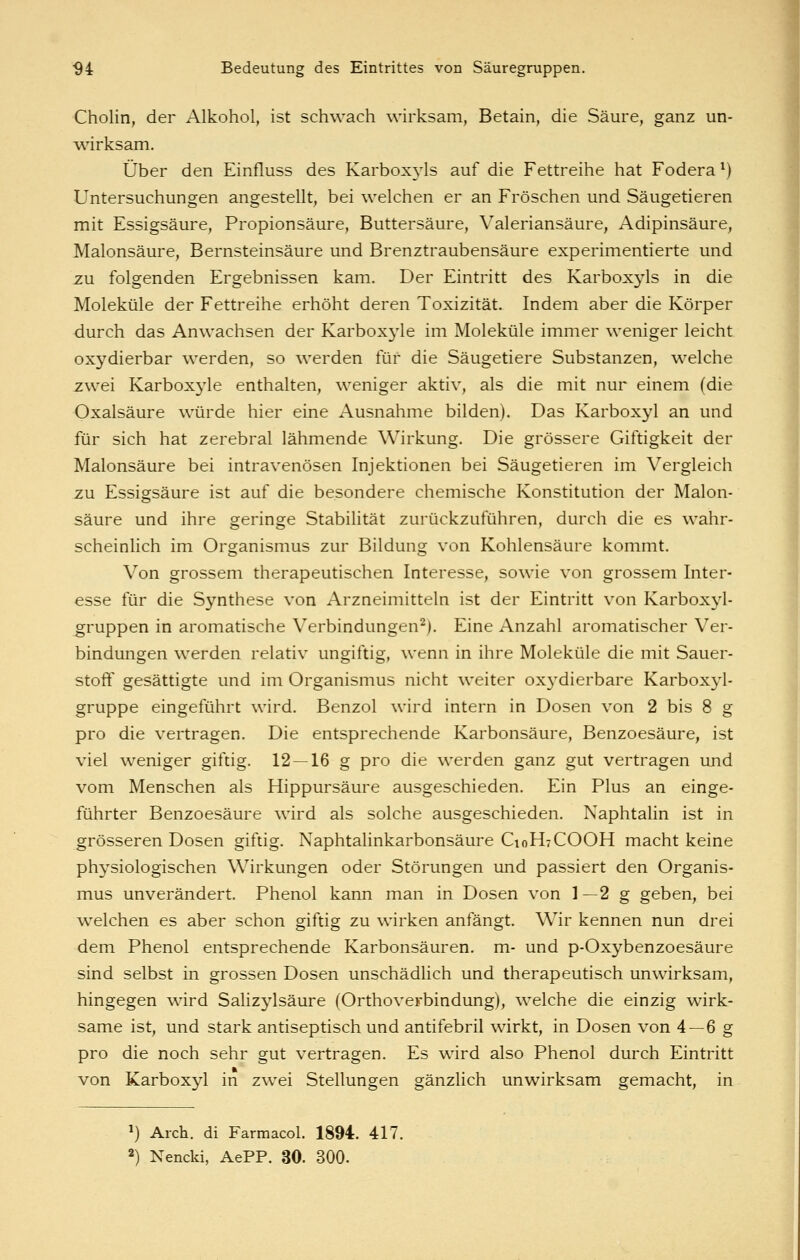 Cholin, der Alkohol, ist schwach wirksam, Betain, die Säure, ganz un- wirksam. Über den Einfluss des Karboxjds auf die Fettreihe hat Fodera ^) Untersuchungen angestellt, bei welchen er an Fröschen und Säugetieren mit Essigsäure, Propionsäure, Buttersäure, Valeriansäure, Adipinsäure, Malonsäure, Bernsteinsäure und Brenztraubensäure experimentierte und zu folgenden Ergebnissen kam. Der Eintritt des Karboxyls in die Moleküle der Fettreihe erhöht deren Toxizität. Indem aber die Körper durch das Anw^achsen der Karboxyle im Moleküle immer weniger leicht oxydierbar werden, so werden für die Säugetiere Substanzen, welche zwei Karboxyle enthalten, weniger aktiv, als die mit nur einem (die Oxalsäure würde hier eine Ausnahme bilden). Das Karboxyl an und für sich hat zerebral lähmende Wirkung. Die grössere Giftigkeit der Malonsäure bei intravenösen Injektionen bei Säugetieren im Vergleich zu Essigsäure ist auf die besondere chemische Konstitution der Malon- säure und ihre geringe Stabilität zurückzuführen, durch die es wahr- scheinlich im Organismus zur Bildung von Kohlensäure kommt. Von grossem therapeutischen Interesse, sowie von grossem Inter- esse für die Synthese von Arzneimitteln ist der Eintritt von Karboxyl- gruppen in aromatische Verbindungen^). Eine Anzahl aromatischer Ver- bindungen werden relativ ungiftig, wenn in ihre Moleküle die mit Sauer- stoff gesättigte und im Organismus nicht weiter oxydierbare Karboxyl- gruppe eingeführt wird. Benzol wird intern in Dosen von 2 bis 8 g pro die vertragen. Die entsprechende Karbonsäure, Benzoesäure, ist viel weniger giftig. 12 —16 g pro die w^erden ganz gut vertragen und vom Menschen als Hippursäure ausgeschieden. Ein Plus an einge- führter Benzoesäure wird als solche ausgeschieden. Naphtahn ist in grösseren Dosen giftig. Naphtalinkarbonsäure C10H7COOH macht keine physiologischen Wirkungen oder Störungen und passiert den Organis- mus unverändert. Phenol kann man in Dosen von 1—2 g geben, bei welchen es aber schon giftig zu wirken anfängt. Wir kennen nun drei dem Phenol entsprechende Karbonsäuren, m- und p-Oxybenzoesäure sind selbst in grossen Dosen unschädlich und therapeutisch unwirksam, hingegen wird Salizj'^lsäure (Orthoverbindung), welche die einzig wirk- same ist, und stark antiseptisch und antifebril wirkt, in Dosen von 4 —6 g pro die noch sehr gut vertragen. Es wird also Phenol durch Eintritt von Karboxyl in zwei Stellungen gänzlich unwirksam gemacht, in ») Arch. di Farmacol. 1894. 417. 2) Nencki, AePP. 30. 300.