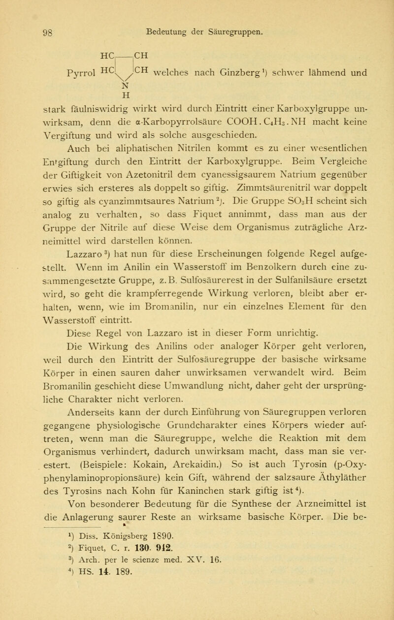 UC jCH Pyrrol HCl ICH welches nach Ginzberg^) schwer lähmend und N H stark fäulniswidrig wirkt wird durch Eintritt einer Karboxylgruppe un- wirksam, denn die a-Karbopyrrolsäure COOH. C4H3. NH macht keine Vergiftung und wird als solche ausgeschieden. Auch bei aliphatischen Nitrilen kommt es zu einer wesentlichen Entgiftung durch den Eintritt der Karboxylgruppe. Beim Vergleiche der Giftigkeit von Azetonitril dem cyanessigsaurem Natrium gegenüber erwies sich ersteres als doppelt so giftig. Zimmtsäurenitril war doppelt so giftig als cyanzimmtsaures Natrium ^j. Die Gruppe SO3H scheint sich analog zu verhalten, so dass Fiquet annimmt, dass man aus der Gruppe der Nitrile auf diese Weise dem Organismus zuträghche Arz- neimittel wird darstellen können. Lazzaro ^) hat nun für diese Erscheinungen folgende Regel aufge- stellt. Wenn im Anilin ein Wasserstoft' im Benzolkern durch eine zu- sammengesetzte Gruppe, z.B. Sulfosäurerest in der Sulfanilsäure ersetzt wird, so geht die krampferregende Wirkung verloren, bleibt aber er- halten, wenn, wie im Bromanilin, nur ein einzelnes Element für den Wasserstoff eintritt. Diese Regel von Lazzaro ist in dieser Form unrichtig. Die Wirkung des Anilins oder analoger Körper geht verloren, weil durch den Eintritt der Sulfosäuregruppe der basische wirksame Körper in einen sauren daher unwirksamen verwandelt wird. Beim Bromanilin geschieht diese Umwandlung nicht, daher geht der ursprüng- liche Charakter nicht verloren. Anderseits kann der durch Einführung von Säuregruppen verloren gegangene physiologische Grundcharakter eines Körpers wieder auf- treten, wenn man die Säuregruppe, welche die Reaktion mit dem Organismus verhindert, dadurch unwirksam macht, dass man sie ver- estert. (Beispiele: Kokain, Arekaidin.) So ist auch T3Tosin (p-Oxy- phenylaminopropionsäure) kein Gift, während der salzsaure Äthyläther des Tyrosins nach Kohn für Kaninchen stark giftig ist*). Von besonderer Bedeutung für die Synthese der Arzneimittel ist die Anlagerung saurer Reste an wirksame basische Körper. Die be- iL 1) Diss. Königsberg 1890. 2) Fiquet, C. r. 130. 912. ') Arch, per le scienze med. XV. 16. ') HS. 14. 189.