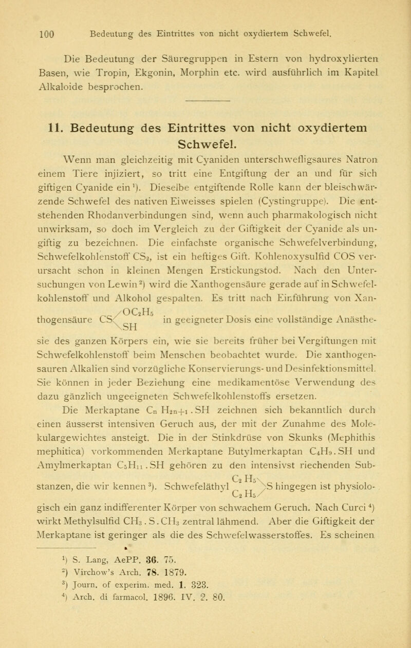 Die Bedeutung der Säuregruppen in Estern von h3^droxylierten Basen, wie Tropin, Ekgonin, Morphin etc. wird ausführlich im Kapitel Alkaloide besprochen. 11. Bedeutung des Eintrittes von nicht oxydiertem Sch^vefel. Wenn man gleichzeitig mit Cyaniden unterschwefligsaures Natron einem Tiere injiziert, so tritt eine Entgiftung der an und für sich giftigen Cyanide ein'). Dieselbe entgiftende Rolle kann der bleischwär- zende Schwefel des nativen Eiweisses spielen (Cystingruppe). Die ent- stehenden Rhodanverbindungen sind, wenn auch pharmakologisch nicht unwirksam, so doch im Vergleich zu der Giftigkeit der Cj'anide als un- giftig zu bezeichnen. Die einfachste organische Schwefelverbindung, Schwefelkohlenstoff CS2, ist ein heftiges Gift. Kohlenoxysulfid COS ver- ursacht schon in kleinen Mengen Erstickungstod. Nach den Unter- suchungen von Lewin ^) wird die Xanthogensäure gerade auf in Schwefel- kohlenstoff und Alkohol gespalten. Es tritt nach Einführung von Xan- /OC2H5 thogensäure CS(' in geeigneter Dosis eine vollständige Anästhe- sie des ganzen Körpers ein, wie sie bereits früher bei Vergiftungen mit Schwefelkohlenstoff beim Menschen beobachtet wurde. Die xanthogen- sauren Alkalien sind vorzügliche Konservierungs- und Desinfektionsmittel. Sie können in jeder Beziehung eine medikamentöse Verwendung des dazu gänzlich ungeeigneten Schwefelkohlenstoffs ersetzen. Die Merkaptane Cn Han+i . SH zeichnen sich bekanntlich durch einen äusserst intensiven Geruch aus, der mit der Zunahme des Mole- kulargewichtes ansteigt. Die in der Stinkdrüse von Skunks (Mephithis mephitica) vorkommenden Merkaptane Butylmerkaptan C4H9.SH und Amylmerkaptan C3H11.SH gehören zu den intensivst riechenden Sub- C2H5\ . stanzen, die wir kennen^). Schwefeläth^i yS hmgegen ist physiolo- . C2 H5 / gisch ein ganz indifferenter Körper von schwachem Geruch. Nach Curci ^) wirkt Methylsulfid CH3. S. CH3 zentral lähmend. Aber die Giftigkeit der Merkaptane ist geringer als die des Schwefelwasserstoffes. Es scheinen 1) S. Lang, AePP. 36. 75. •-) Virchow's Arch. 78. 1879. ^j Journ. of experim. med. 1. ,323. ^) Arch. di farmacol. 1896. IV, 2. 80.