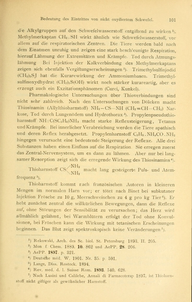 d'e Alkylgruppen auf den Schwefelwasserstoff entgiftend zu wirken ^). Methylmerkaptan CH3. SH wirkt ähnlich wie Schwefelwasserstoff, vor allem auf die respiratorischen Zentren. Die Tiere werden bald nach dem Einatmen unruhig und zeigen eine stark beschleunigte Respiration, hierauf Lähmung der Extremitäten und Krämpfe. Tod durch Atmungs- lähmung Bei Injektion der Kalkverbindung des Methjdmerkaptans zeigen sich ebenfalls Vergiftungserscheinungen ^j. Trimeth3dsulfinjodid (CH3)3SJ hat die Kurarewirkung der Ammoniumbasen. Trimethyl- sulfinoxydhydrat (CH3)3S(OH) wirkt noch stärker kurareartig, aber es erzeugt auch ein Exzitationsphänomen (Curci, Kunkel). Pharmakologische Untersuchungen über Thioverbindungen sind nicht sehr zahlreich. Nach den Untersuchungen von Döleken macht Thiosinamin (Allylthioharnstoftl NH2-CS-NH (CH2 = CH-CH-2) Nar- kose, Tod durch Lungenödem und Hydrothorax^). Prop3^1enpseudothio- harnstoflf NH: CjSCsHejNHj macht starke Reflexsteigerung, Tetanus und Krämpfe. Bei innerlicher Verabreichung werden die Tiere apathisch lind deren Reflex herabgesetzt. Prop3ienharnstofFC3H6.NHiCO.NH2 hingegen verursacht eine bedeutende Steigerung der Reflexe. Alle drei Substanzen haben einen Einfluss auf die Respiration Sie erregen zuerst das Zentral-Nervensvstem, um es dann zu lähmen. Aber nur bei lans- samer Resorption zeigt sich die erregende Wirkung des Thiosinamins'^). Thioharnstoff CS( ^^^^ macht lang gesteigerte Puls- und Atem- \NH2 frequenz ^), Thioharnstoft^ kommt räch französischen Autoren in kleineren Mengen im normalen Harn vor; er tötet nach Binet bei subkutaner Injektion Frösche zu 10 g, Meerschweinchen zu 4 g pro kg Tier^). Er hebt zunächst zentral die willkürlichen Bewegungen, dann die Reflexe auf, ohne Störungen der Sensibilität zu verursachen; das Herz wird allmählich gelähmt, bei Warmblütern erfolgt der Tod ohne Konvul- sionen, bei Fröschen kann die Wirkung mit tetanischen Erscheinungen beginnen. Das Blut zeigt spektroskopisch keine Veränderungen^]. ^) Rekowsld, Arch. des Sc. biol. St. Petersburg 1893. II. 205. 2) Mon f Chem. 1889. 10. 862 und AePP. 28- 206. 3) AePP. 1897. p. 321. ^) Deutsche med. W. 1901. Nr. 35. p 591. 5) Lange, Diss. Rostock. 1894. «) Rev. med. d. 1. Suisse Rom. 1893. 540, 628. ^) Nach Lusini und Calilebe, Annali di Farmacoterap 1897, ist Thioharn- stoff nicht giftiger als gewöhnlicher Harnstoff.