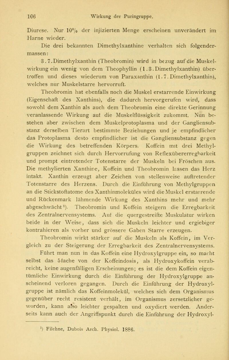Diurese. Nur 10% der injizierten Menge erscheinen unverändert im Harne wieder. Die drei bekannten Dimethylxanthine verhalten sich folgender- massen: 3 . T.Dimethylxanthin (Theobromin) wird in bezug auf die Muskel- wirkung ein wenig von dem Theophyllin (l. 3 . Dimethylxanthin) über- trofifen und dieses wiederum von Paraxanthin (l. 7 . Dimethylxanthin), welches nur Muskelstarre hervorruft. Theobromin hat ebenfalls noch die Muskel erstarrende Einwirkung (Eigenschaft des Xanthins), die dadurch hervorgerufen wird, dass sowohl dem Xanthin als auch dem Theobromin eine direkte Gerinnung veranlassende Wirkung auf die Muskelflüssigkeit zukommt. Nun be- stehen aber zwischen dem Muskelprotoplasma und der Gangliensub- stanz derselben Tierart bestimmte Beziehungen und je empfindlicher das Protoplasma desto empfindlicher ist die Gangliensubstanz gegen die Wirkung des betreftenden Körpers. Koftein mit drei Methyl- gruppen zeichnet sich durch Hervorrufung von Reflexübererregbarkeit und prompt eintretender Totenstarre der Muskeln bei Fröschen aus. Die methylierten Xanthine, Koffein und Theobromin lassen das Herz intakt. Xanthin erzeugt aber Zeichen von stellenweise auftretender Totenstarre des Herzens. Durch die Einführung von Methylgruppen an die Stickstoftatome des Xanthinmoleküles wird die Muskel erstairende und Rückenmark lähmende Wirkung des Xanthins mehr und mehr abgeschwächt ^). Theobromin und Koftein steigern die Erregbarkeit des Zentralnervensystems. Auf die quergestreifte Muskulatur wirken beide in der Weise, dass sich die Muskeln leichter und ergiebiger kontrahieren als vorher und grössere Gaben Starre erzeugen. Theobromin wirkt stärker auf die Muskeln als Koffein, im Ver- gleich zu der Steigerung der Erregbarkeit des Zentralnervensj^stems. Führt man nun in das Koffein eine Hydroxylgruppe ein, so macht selbst das 5fache von der Koffeindosis, als Hydroxykoffein verab- reicht, keine augenfälligen Erscheinungen; es ist die dem Koffein eigen- tümliche Einwirkung durch die Einführung der H^^droxj^Igruppe an- scheinend verloren gegangen. Durch die Einführung der Hydroxyl- gruppe ist nämlich das Koffeinmolekül, welches sich dem Organismus gegenüber recht resistent verhält, im Organismus zersetzlicher ge- worden, kann atso leichter gespalten und oxydiert werden. Ander- seits kann auch der Angriffspunkt durch die Einführung der Hydroxyl- ^) Fileline, Dubois Arch. Pbysiol. 1886.