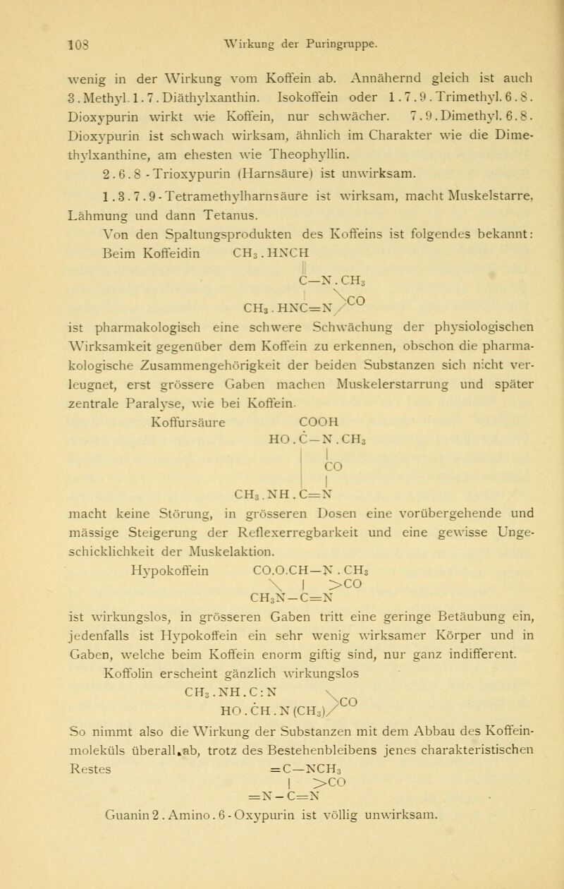 wenig in der Wirkung vom Koftein ab. Annähernd gleich ist auch S. Methyl. 1. 7. Diäthylxanthin. Isokoffein oder 1. 7 . 9 . Trimethyl. 6 .8. Dioxypurin wirkt wie Koffein, nur schwächer. 7 .9 .Dimethyl. 6.8. Dioxj'purin ist schwach wirksam, ähnlich im Charakter wie die Dime- thylxanthine, am ehesten wie Theophyllin. 2. 6. 8 - Trioxypurin (Harnsäure) ist unwirksam. 1.3.7.9- Tetramethylharnsäure ist wirksam, macht Muskelstarre, Lähmung und dann Tetanus. Von den Spaltungsprodukten des Koffeins ist folgendes bekannt: Beim Koffeidin CH3.HXCH C—N.CH3 CHa.HXC^N ^^ ist pharmakologisch eine schwere Schwächung der physiologischen Wirksamkeit gegenüber dem Koffein zu erkennen, obschon die pharma- kologische Zusammengehörigkeit der beiden Substanzen sich nicht ver- leugnet, erst grössere Gaben machen Muskelerstarrung und später zentrale Paralyse, wie bei Koftein- Koftursäure COOH HO.C-N.CH3 I CO I CHa.NH.C^N macht keine Störung, in grösseren Dosen eine vorübergehende und massige Steigerung der Reflexerregbarkeit und eine gewisse Unge- schicklichkeit der Muskelaktion. Hypokoffein CO.O.CH-N . CH3 \ I >CO CH3N-C=N ist wirkungslos, in grösseren Gaben tritt eine geringe Betäubung ein, jedenfalls ist H^^pokotfein ein sehr wenig wirksamer Körper und in Gaben, w^elche beim Koffein enorm giftig sind, nur ganz indifferent. Koffolin erscheint gänzlich wirkungslos CH3.NH.C:N \ H0.CH.N(CH3)/ So nimmt also die Wirkung der Substanzen mit dem Abbau des Koffein- moleküls überall,ab, trotz des Bestehenbleibens jenes charakteristischen Restes =C—KCH3 I >co =X-C=N Guanin2 . Amino.6-Oxypurin ist völlig unwirksam.