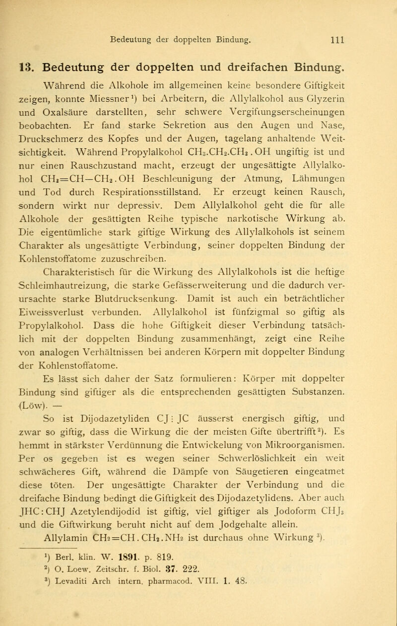 13. Bedeutung der doppelten und dreifachen Bindung. Während die Alkohole im allgemeinen keine besondere Giftigkeit zeigen, konnte Miessner^) bei Arbeitern^ die Allylalkohol aus Glyzerin und Oxalsäure darstellten, sehr schwere Vergiftungserscheinungen iDeobachten. Er fand starke Sekretion aus den Augen und Nase, Druckschmerz des Kopfes und der Augen, tagelang anhaltende Weit- sichtigkeit. Während Propylalkohol CH3.CH2.CH2. OH ungiftig ist und nur einen Rauschzustand macht, erzeugt der ungesättigte Allylalko- hol CH2=CH—CH2.OH Beschleunigung der Atmung, Lähmungen und Tod durch Respirationsstillstand. Er erzeugt keinen Rausch, sondern wirkt nur depressiv. Dem Allylalkohol geht die für alle Alkohole der gesättigten Reihe tj^pische narkotische Wirkung ab. Die eigentümliche stark giftige Wirkung des Allylalkohols ist seinem Charakter als ungesättigte Verbindung, seiner doppelten Bindung der Kohlenstoffatome zuzuschreiben. Charakteristisch für die Wirkung des All3'lalkohols ist die heftige Schleimhautreizung, die starke Gefässerweiterung und die dadurch ver- ursachte starke Blutdrucksenkung. Damit ist auch ein beträchtlicher Eiweissverlust verbunden. Allylalkohol ist fünfzigmal so giftig als Propylalkohol. Dass die hohe Giftigkeit dieser Verbindung tatsäch- lich mit der doppelten Bindung zusammenhängt, zeigt eine Reihe von analogen Verhältnissen bei anderen Körpern mit doppelter Bindung ■der Kohlenstoffatome. Es lässt sich daher der Satz formulieren: Körper mit doppelter Bindung sind giftiger als die entsprechenden gesättigten Substanzen. (Low). — So ist Dijodazetyliden CJ; JC äusserst energisch giftig, und zwar so giftig, dass die Wirkung die der meisten Gifte übertrifft^). Es hemmt in stärkster Verdünnung die Entwickelung von Mikroorganismen. Per OS gegeben ist es wegen seiner Schwerlöslichkeit ein weit schwächeres Gift, während die Dämpfe von Säugetieren eingeatmet diese töten. Der ungesättigte Charakter der Verbindung und die dreifache Bindung bedingt die Giftigkeit des Dijodazetylidens. Aber auch JHC: CHJ Azetylendijodid ist giftig, viel giftiger als Jodoform CHJj und die Giftwirkung beruht nicht auf dem Jodgehalte allein, Allylamin CH2=CH. CH2.NH2 ist durchaus ohne Wirkung^). ^) Beii. klin. W. 1891. p. 819. 2) O. Loew. Zeitschr. f. Biol. 37. 222. ^) Levaditi Arch intern, pharmacod. VIII. 1. 48.