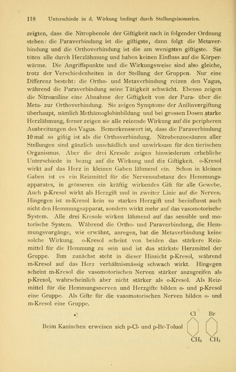 zeigten, dass die Nitrophenole der Giftigkeit nach in folgender Ordnung stehen: die Paraverbindung ist die giftigste, dann folgt die Metaver- bindung und die Orthoverbindung ist die am wenigsten giftigste. Sie töten alle durch Herzlähmung und haben keinen Einfluss auf die Körper- wärme. Die Angriffspunkte und die Wirkungsweise sind also gleiche, trotz der Verschiedenheiten in der Stellung der Gruppen. Nur eine Differenz besteht: die Ortho- und Metaverbindung reizen den Vagus, während die Paraverbindung seine Tätigkeit schwächt. Ebenso zeigen die Nitroaniline eine Abnahme der Giftigkeit von der Para- über die Meta- zur Orthoverbindung. Sie zeigen Sjmiptome der Anilinvergiftung überhaupt, nämlich Methämoglobinbildung und bei grossen Dosen starke Herzlähmung, fernerzeigen sie alle reizende Wirkung auf die peripheren Ausbreitungen des Vagus. Bemerkenswert ist, dass die Paraverbindung 10 mal so giftig ist als die Orthoverbindung. Nitrobenzoesäuren aller Stellungen sind gänzlich unschädlich und unwirksam für den tierischen Organismus. Aber die drei Kresole zeigen hinwiederum erhebliche Unterschiede in bezug auf die Wirkung und die Giftigkeit. o-Kresol wirkt auf das Herz in kleinen Gaben lähmend ein. Schon in kleinen Gaben ist es ein Reizmittel für die Nervensubstanz des Hemmungs- apparates, in grösseren ein kräftig wirkendes Gift für alle Gewebe. Auch p-Kresol wirkt als Herzgift und in zweiter Linie auf die Nerven. Hingegen ist m-Kresol kein so starkes Herzgift und beeinflusst auch nicht den Hemmungsapparat, sondern wirkt mehr auf das vasomotorische System. Alle drei Kresole wirken lähmend auf das sensible und mo- torische System. Während die Ortho- und Paraverbindung, die Hem- mungsvorgänge, wie erwähnt, anregen, hat die Metaverbindung keine solche Wirkung. o-Kresol scheint von beiden das stärkere Reiz- mittel für die Hemmung zu sein und ist das stärkste Herzmittel der Gruppe. Ihm zunächst steht in dieser Hinsicht p-Kresol, während m-Kresol auf das Herz verhältnismässig schwach wirkt. Hingegen scheint m-Kresol die vasomotorischen Nerven stärker anzugreifen als p-Kresol, wahrscheinlich aber nicht stärker als o-Kresol. Als Reiz- mittel für die Hemmungsnerven und Herzgifte bilden o- und p-Kresol eine Gruppe. Als Gifte für die vasomotorischen Nerven bilden o- und m-Kresol eine Gruppe. Cl Br Beim Kaninchen erweisen sich p-Cl- und p-Br-Toluol CH3 CH3