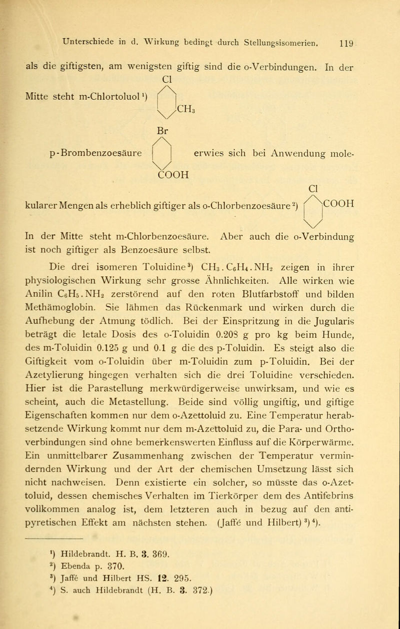 als die giftigsten^ am wenigsten giftig sind die o-Verbindungen. In der Cl Mitte steht m-ChlortoluoP) Br /\ p-Brombenzoesäure erwies sich bei Anwendung mole- COOK Cl kularer Mengen als erhebhch giftiger als o-Chlorbenzoesäure ^) i iCOOH In der Mitte steht m-Chlorbenzoesäure. Aber auch die o-Verbindung ist noch giftiger als Benzoesäure selbst. Die drei isomeren Toluidine^) CH3.C6H4.NH2 zeigen in ihrer physiologischen Wirkung sehr grosse Ähnlichkeiten. Alle wirken wie Anilin CeHs. NH2 zerstörend auf den roten Blutfarbstoff und bilden Methämoglobin. Sie lähmen das Rückenmark und wirken durch die AutTiebung der Atmung tödlich. Bei der Einspritzung in die Jugularis beträgt die letale Dosis des o-Toluidin 0.208 g pro kg beim Hunde, des m-Toluidin 0.125 g und 0.1 g die des p-Toluidin. Es steigt also die Giftigkeit vom o-Toluidin über m-Toluidin zum p-Toluidin. Bei der Azetylierung hingegen verhalten sich die drei Toluidine verschieden. Hier ist die Parastellung merkwürdigerweise unwirksam, und wie es scheint, auch die Metastellung. Beide sind völlig ungiftig, und giftige Eigenschaften kommen nur dem o-Azettoluid zu. Eine Temperatur herab- setzende Wirkung kommt nur dem m-Azettoluid zu, die Para- und Ortho- verbindungen sind ohne bemerkenswerten Einfluss auf die Körperwärme. Ein unmittelbarer Zusammenhang zwischen der Temperatur vermin- dernden Wirkung und der Art der chemischen Umsetzung lässt sich nicht nachweisen. Denn existierte ein solcher, so müsste das o-Azet- toluid, dessen chemisches Verhalten im Tierkörper dem des Antifebrins vollkommen analog ist, dem letzteren auch in bezug auf den anti- pyretischen Effekt am nächsten stehen. (Jaff^ und Hubert) ^) *). ') Hildebrandt. H. B. 3. 369. 2) Ebenda p. 370. 3) Jaffe und Hubert HS. 12. 295. ) S. auch Hildebrandt (H. B. 3. 372.)