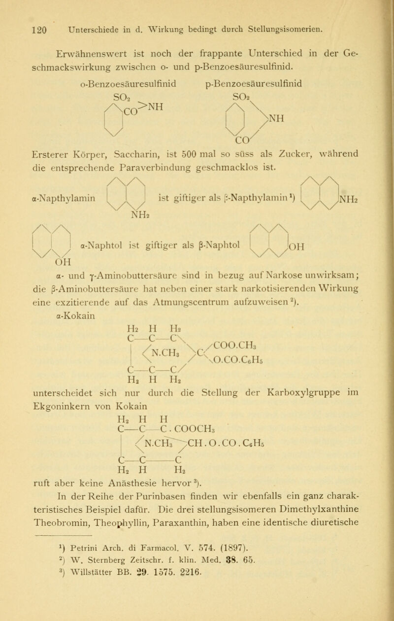 Erwähnenswert ist noch der frappante Unterschied in der Ge- schmackswirkung zwischen o- und p-Benzoesäuresulfinid. o-Benzoesäuresulfinid p-Benzoesäuresulfinid SO2 SO2. CO^NH >NH Ersterer Körper, Saccharin, ist 500 mal so süss als Zucker, während die entsprechende Paraverbindung geschmacklos ist. a-Napthylamin I I I ist giftiger als [i-Napth3^1amin *) I I jNHa J NH2 a-Naphtol ist giftiger als ß-Naphtol I I 'oH OH a- und Y-Aminobuttersäure sind in bezug auf Narkose unwirksam; die ß-Aminobuttersäure hat neben einer stark narkotisierenden Wirkung eine exzitierende auf das Atmungscentrum aufzuweisen'^). a-Kokain H2 H Ha c—c—c\ 1 / \ /COO.CH3 <N.CH3 }C( ^^^^ ^^ C—C—C/ H2 H H2 unterscheidet sich nur durch die Stellung der Karboxylgruppe im Ekgoninkern von Kokain H2 H H C—C—C . COOCH3 (^N.CHT^CH . O . CO . C6H5 c—c c H2 H H2 ruft aber keine Anästhesie hervor^). In der Reihe der Purinbasen finden wir ebenfalls ein ganz charak- teristisches Beispiel dafür. Die drei stellungsisomeren Dimethylxanthine Theobromin, Theoph3^11in, Paraxanthin, haben eine identische diuretische 1) Petrini Arch. di Farmacol. V. 574. (1897). 2) W. Sternberg Zeitschr. f. klin. Med. 38. 65. 3) WiUstätter BB. 39. 1575. 2216.