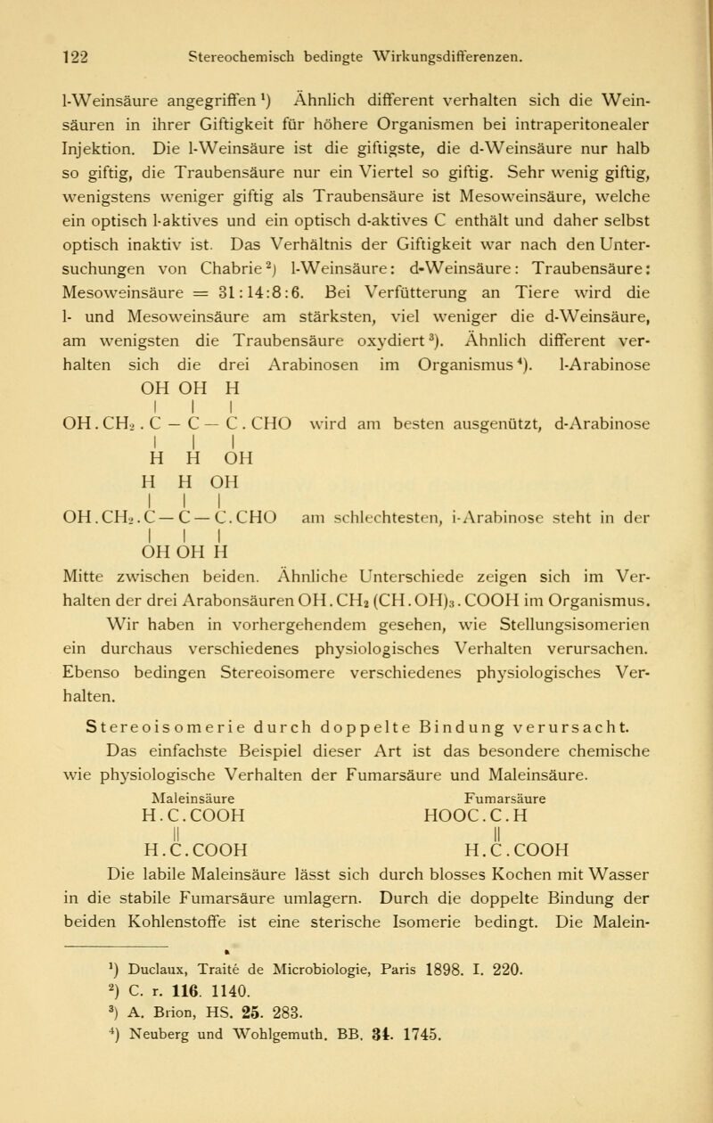 1-Weinsäure angegriffen ^) Ähnlich different verhalten sich die Wein- säuren in ihrer Giftigkeit für höhere Organismen bei intraperitonealer Injektion. Die l-Weinsäure ist die giftigste, die d-Weinsäure nur halb so giftig, die Traubensäure nur ein Viertel so giftig. Sehr wenig giftig, wenigstens weniger giftig als Traubensäure ist Mesoweinsäure, welche ein optisch 1-aktives und ein optisch d-aktives C enthält und daher selbst optisch inaktiv ist. Das Verhältnis der Giftigkeit war nach den Unter- suchungen von Chabrie ^j 1-Weinsäure: d-Weinsäure: Traubensäure: Mesoweinsäure = 31:14:8:6. Bei Verfütterung an Tiere wird die 1- und Mesoweinsäure am stärksten, viel weniger die d-Weinsäure, am wenigsten die Traubensäure oxydiert ^). Ähnlich different ver- halten sich die drei Arabinosen im Organismus*). 1-Arabinose OH OH H I I I OH. CH2. C — C — C . CHO wird am besten ausgenützt, d-Arabinose I I I H H OH H H OH III OH.CH.'.C—C — C.CHO am schlechtesten, i-Arabinose steht in der I I I OH OH H Mitte zwischen beiden. Ähnliche Unterschiede zeigen sich im Ver- halten der drei Arabonsäuren OH. CH2 (CH. OH)3. COOH im Organismus. Wir haben in vorhergehendem gesehen, wie Stellungsisomerien ein durchaus verschiedenes physiologisches Verhalten verursachen. Ebenso bedingen Stereoisomere verschiedenes physiologisches Ver- halten. Stereoisomerie durch doppelte Bindung verursacht. Das einfachste Beispiel dieser Art ist das besondere chemische wie physiologische Verhalten der Fumarsäure und Maleinsäure. Maleinsäure Fumarsäure H.C.COOH HOOC.C.H 11 II H.C.COOH H.C.COOH Die labile Maleinsäure lässt sich durch blosses Kochen mit Wasser in die stabile Fumarsäure umlagern. Durch die doppelte Bindung der beiden Kohlenstoffe ist eine sterische Isomerie bedingt. Die Malein- ') Duclaux, Traite de Microbiologie, Paris 1898. I. 220. 2) C. r. 116. 1140. 3) A. Brion, HS. 25. 283. •*) Neuberg und Wohlgemuth. BB. 34. 1745.