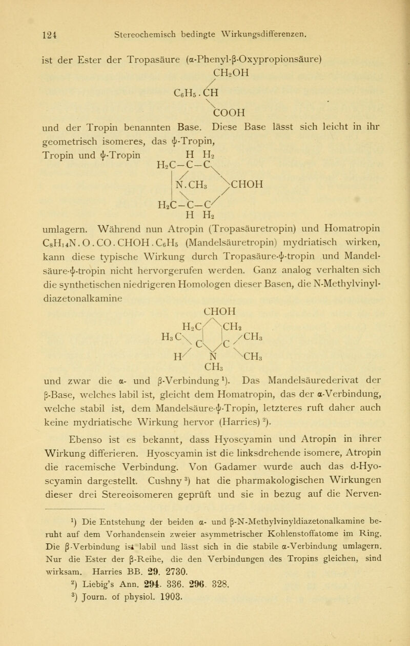 ist der Ester der Tropasäure (a-Phenyl-ß-Oxypropionsäure) CH2OH / CeHs • CH \:ooH und der Tropin benannten Base. Diese Base lässt sich leicht in ihr geometrisch isomeres, das «f'-Tropin, Tropin und J'-Tropin H Ho H2C-C-C N.CH3 ')CHOH \ / H2C-C-C/ H H2 umlagern. Während nun Atropin (Tropasäuretropin) und Homatropin C8H14N.O.CO.CHOH.C6H5 (Mandelsäuretropin) mydriatisch wirken, kann diese typische Wirkung durch Tropasäure-«f-tropin und Mandel- säure-^-tropin nicht hervorgerufen werden. Ganz analog verhalten sich die synthetischen niedrigeren Homologen dieser Basen, die N-Methylvinyl- diazetonalkamine CHOH H2Cr ^CH H3C^,|J,/CH3 W N \CH3 CH3 und zwar die a- und ß-Verbindung ^). Das Mandelsäurederivat der ß-Base, welches labil ist, gleicht dem Homatropin, das der a-Verbindung, welche stabil ist, dem Mandelsäure-^'-Tropin, letzteres ruft daher auch keine mydriatische Wirkung hervor (Harries) ^). Ebenso ist es bekannt, dass Hyoscyamin und Atropin in ihrer Wirkung differieren. Hyoscyamin ist die linksdrehende isomere, Atropin die racemische Verbindung. Von Gadamer wurde auch das d-Hyo- scyamin dargestellt. Cushny 2) hat die pharmakologischen Wirkungen dieser drei Stereoisomeren geprüft und sie in bezug auf die Nerven- 1) Die Entstehung der beiden a- und ß-N-Methylvinyldiazetonalkamine be- ruht auf dena Vorhandensein zweier asymmetrischer Kohlenstoffatome im Ring. Die ß Verbindung ist labil und lässt sich in die stabile a-Verbindung umlagern. Nur die Ester der ß-Reihe, die den Verbindungen des Tropins gleichen, sind wirksam. Harries BB. 29. 2730. '') Liebig's Ann. 294. 336. 296. 328. 3) Journ. of physiol. 1903.