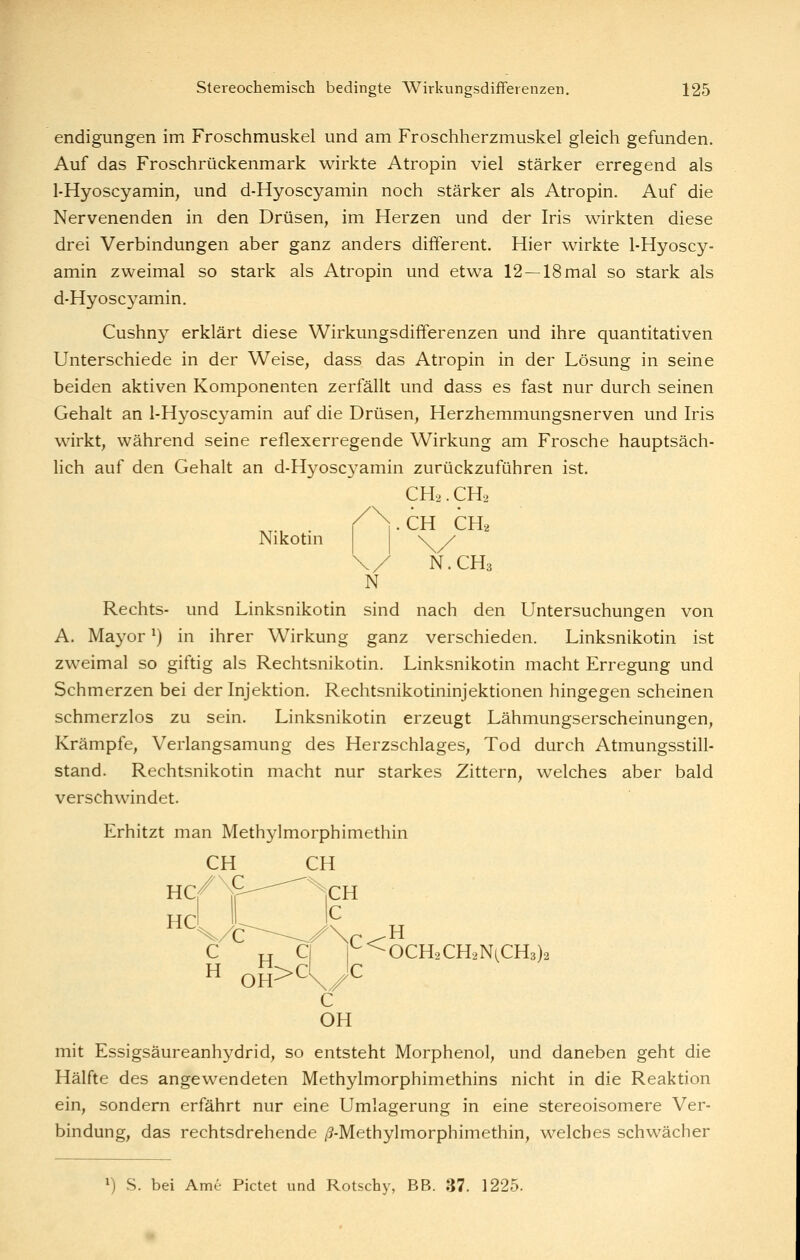 endigungen im Froschmuskel und am Froschherzmuskel gleich gefunden. Auf das Froschrückenmark wirkte Atropin viel stärker erregend als 1-Hyoscyamin, und d-Hyoscyamin noch stärker als Atropin. Auf die Nervenenden in den Drüsen, im Herzen und der Iris wirkten diese drei Verbindungen aber ganz anders different. Hier wirkte 1-Hyoscy- amin zweimal so stark als Atropin und etwa 12 —18 mal so stark als d-Hyoscyamin. Cushny erklärt diese Wirkungsdifferenzen und ihre quantitativen Unterschiede in der Weise, dass das Atropin in der Lösung in seine beiden aktiven Komponenten zerfällt und dass es fast nur durch seinen Gehalt an l-Hyosc^^amin auf die Drüsen, Herzhemmungsnerven und Iris wirkt, während seine reflexerregende Wirkung am Frosche hauptsäch- lich auf den Gehalt an d-Hyoscyamin zurückzuführen ist. CH2.CH2 /N.CH CH2 Nikotm \/ N.CH3 N Rechts- und Linksnikotin sind nach den Untersuchungen von A. Mayor ^) in ihrer Wirkung ganz verschieden. Linksnikotin ist zweimal so giftig als Rechtsnikotin. Linksnikotin macht Erregung und Schmerzen bei der Injektion. Rechtsnikotininjektionen hingegen scheinen schmerzlos zu sein. Linksnikotin erzeugt Lähmungserscheinungen, Krämpfe, Verlangsamung des Herzschlages, Tod durch Atmungsstill- stand. Rechtsnikotin macht nur starkes Zittern, welches aber bald verschwindet. Erhitzt man Methylmorphimethin CH GH mit Essigsäureanhydrid, so entsteht Morphenol, und daneben geht die Hälfte des angewendeten Methylmorphimethins nicht in die Reaktion ein, sondern erfährt nur eine Umlagerung in eine stereoisomere Ver- bindung, das rechtsdrehende /S-Methylmorphimethin, welches schwächer ^) S. bei Arne Pictet und Rotschy, BB. 37. 1225.