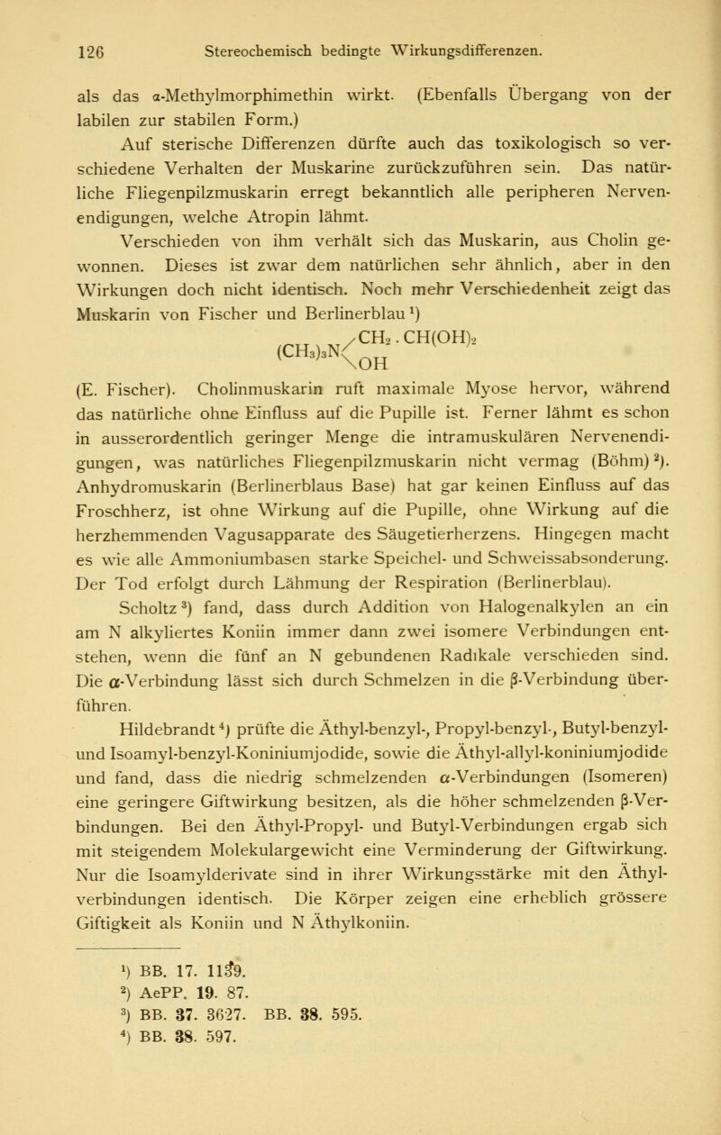 als das a-Methj'lmorphimethin wirkt. (Ebenfalls Übergang von der labilen zur stabilen Form.) Auf sterische Differenzen dürfte auch das toxikologisch so ver- schiedene Verhalten der Muskarine zurückzuführen sein. Das natür- liche Fliegenpilzmuskarin erregt bekanntlich alle peripheren Nerven- endigungen, welche Atropin lähmt. Verschieden von ihm verhält sich das Muskarin, aus Cholin ge- wonnen. Dieses ist zwar dem natürlichen sehr ähnlich, aber in den Wirkungen doch nicht identisch. Noch mehr Verschiedenheit zeigt das Muskarin von Fischer und Berlinerblau ^) /CH2.CH(OH)2 (E. Fischer). Cholinmuskarin ruft maximale Myose hervor, während das natürliche ohne Einfluss auf die Pupille ist. Ferner lähmt es schon in ausserordentlich geringer Menge die intramuskulären Nervenendi- gungen, was natürliches Fliegenpilzmuskarin nicht vermag (Böhm) ^j. Anhydromuskarin (Berlinerblaus Base) hat gar keinen Einfluss auf das Froschherz, ist ohne Wirkung auf die Pupille, ohne Wirkung auf die herzhemmenden Vagusapparate des Säugetierherzens. Hingegen macht es wie alle Ammoniumbasen starke Speichel- und Schweissabsonderung. Der Tod erfolgt durch Lähmung der Respiration (Berlinerblau). Scholtz ^) fand, dass durch Addition von Halogenalkylen an ein am N alkyliertes Koniin immer dann zwei isomere Verbindungen ent- stehen, wenn die fünf an N gebundenen Radikale verschieden sind. Die a-Verbindung lässt sich durch Schmelzen in die ß-Verbindung über- führen. Hildebrandt *) prüfte die Äthyl-benzyl-, Propyl-benzyl-, Butj^-benzyl- und Isoamyl-benzyl-Koniniumjodide, sowie die Äthyl-allyl-koniniumjodide und fand, dass die niedrig schmelzenden «-Verbindungen (Isomeren) eine geringere Giftwirkung besitzen, als die höher schmelzenden ß-Ver- bindungen. Bei den Äthyl-Propyl- und Butyl-Verbindungen ergab sich mit steigendem Molekulargewicht eine Verminderung der Giftwirkung. Nur die Isoamylderivate sind in ihrer Wirkungsstärke mit den Athyl- verbindungen identisch. Die Körper zeigen eine erheblich grössere Giftigkeit als Koniin und N Äthj^lkoniin. ») BB. 17. 11^9. 2) AePP. 19. 87. 3) BB. 37. 3627. BB. 38. 595. ^) BB. 38. 597.