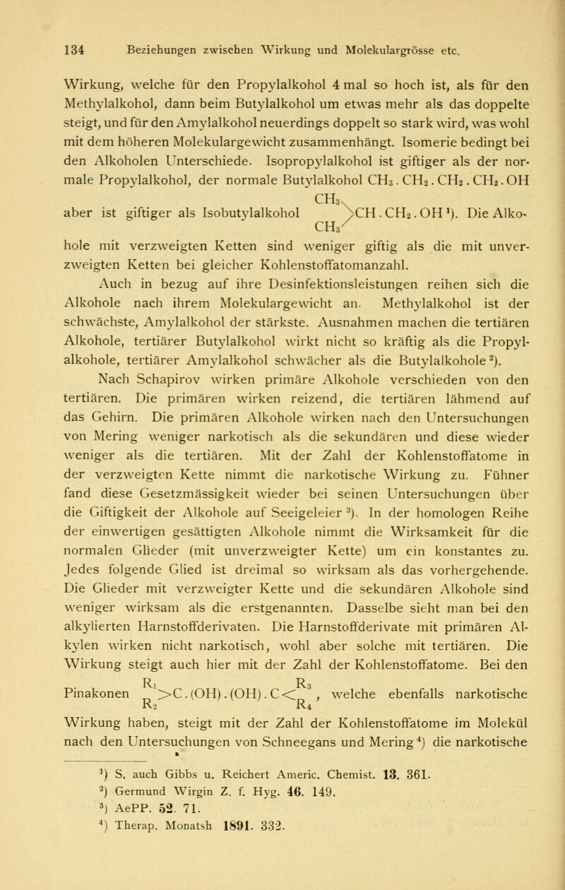 Wirkung, welche für den Propylalkohol 4 mal so hoch ist, als für den Methylalkohol, dann beim Butylalkohol um etwas mehr als das doppelte steigt, und für den Amylalkohol neuerdings doppelt so stark wird, was wohl mit dem höheren Molekulargewicht zusammenhängt. Isomerie bedingt bei den Alkoholen Unterschiede. Isopropj-lalkohol ist giftiger als der nor- male Propylalkohol, der normale But3ialkohol CH3. CH2. CH2. CH2. OH CH3. aber ist giftiger als Isobutylalkohol >CH . CH2. OH V). Die Alko- CHs^ hole mit verzweigten Ketten sind weniger giftig als die mit unver- zweigten Ketten bei gleicher Kohlenstoffatomanzahl. Auch in bezug auf ihre Desinfektionsleistungen reihen sich die Alkohole nach ihrem Molekulargewicht an. Methylalkohol ist der schwächste, Amylalkohol der stärkste. xVusnahmen machen die tertiären Alkohole, tertiärer Butylalkohol wirkt nicht so kräftig als die Propyl- alkohole, tertiärer Amylalkohol schwächer als die Butylalkohole ^). Nach Schapirov wirken primäre Alkohole verschieden von den tertiären. Die primären wirken reizend, die tertiären lähmend auf das Gehirn. Die primären Alkohole wirken nach den Untersuchungen von Mering weniger narkotisch als die sekundären und diese wieder weniger als die tertiären. Mit der Zahl der Kohlenstoffatome in der verzweigten Kette nimmt die narkotische Wirkung zu. Kühner fand diese Gesetzmässigkeit wieder bei seinen Untersuchungen über die Giftigkeit der Alkohole auf Seeigeleier ^). In der homologen Reihe der einwertigen gesättigten xMkohole nimmt die Wirksamkeit für die normalen Gheder (mit unverzweigter Kette) um ein konstantes zu. Jedes folgende Glied ist dreimal so wirksam als das vorhergehende. Die Glieder mit verzweigter Kette und die sekundären Alkohole sind weniger wirksam als die erstgenannten. Dasselbe sieht man bei den alkylierten Harnstoffderivaten. Die Harnstoffderivate mit primären Al- kylen wirken nicht narkotisch, wohl aber solche mit tertiären. Die Wirkung steigt auch hier mit der Zahl der Kohlenstoffatome. Bei den R R Pinakonen >>C.(OH).(OH). €< , welche ebenfalls narkotische R2 R4 Wirkung haben, steigt mit der Zahl der Kohlenstoffatome im Molekül nach den Untersuchungen von Schneegans und Mering ^) die narkotische ') S. auch Gibbs u. Reichert Americ. Chemist. 13. 361. 2) Germund Wirgin Z. f. Hyg. 46. 149. 3) AePP. 52. 71. ^) Therap. Monatsh. 1891. 332.