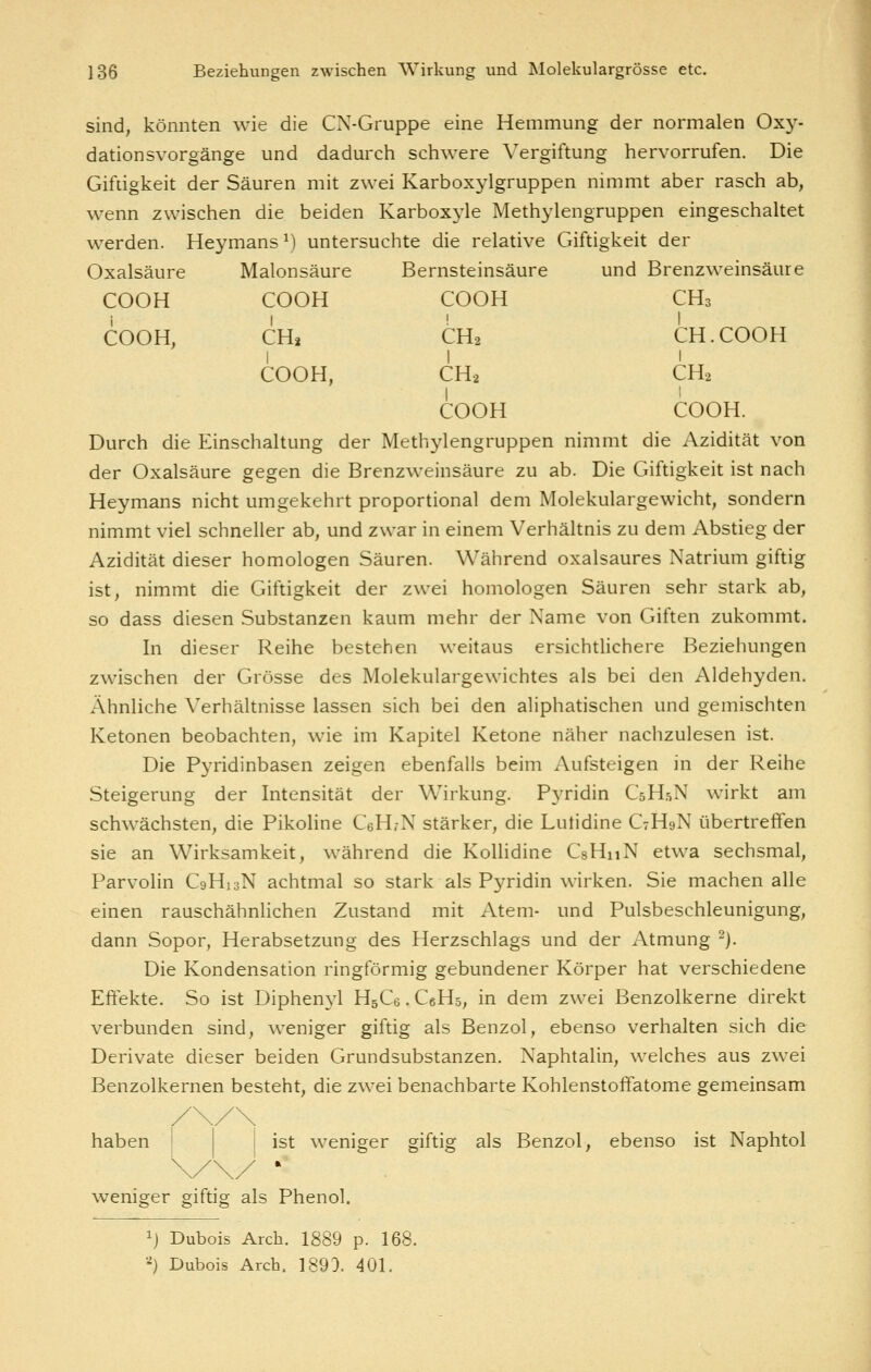 sind, könnten wie die CN-Gruppe eine Hemmung der normalen Oxy- dationsvorgänge und dadurch schwere Vergiftung hervorrufen. Die Giftigkeit der Säuren mit zwei Karboxylgruppen nimmt aber rasch ab, wenn zwischen die beiden Karboxyle Methylengruppen eingeschaltet werden. Heymans^) untersuchte die relative Giftigkeit der Oxalsäure Malonsäure Bernsteinsäure und Brenzweinsäure COOH COOH COOK CH3 i I ! I COOH, CH2 CH2 GH. COOH I I I COOH, CH2 CH2 COOH COOH. Durch die Einschaltung der Methylengruppen nimmt die Azidität von der Oxalsäure gegen die Brenzweinsäure zu ab. Die Giftigkeit ist nach Heymans nicht umgekehrt proportional dem Molekulargewicht, sondern nimmt viel schneller ab, und zwar in einem Verhältnis zu dem Abstieg der Azidität dieser homologen Säuren. Während oxalsaures Natrium giftig ist, nimmt die Giftigkeit der zwei homologen Säuren sehr stark ab, so dass diesen Substanzen kaum mehr der Name von Giften zukommt. In dieser Reihe bestehen weitaus ersichtlichere Beziehungen zwischen der Grösse des Molekulargewichtes als bei den Aldehyden. Ähnliche Verhältnisse lassen sich bei den aliphatischen und gemischten Ketonen beobachten, wie im Kapitel Ketone näher nachzulesen ist. Die Pyridinbasen zeigen ebenfalls beim Aufsteigen in der Reihe Steigerung der Intensität der Wirkung. Pyridin C5H5N wirkt am schwächsten, die Pikoline CeH/N stärker, die Lutidine C7H9N übertreffen sie an Wirksamkeit, während die Kollidine CsHnN etwa sechsmal, Parvolin C9H13N achtmal so stark als Pyridin wirken. Sie machen alle einen rauschähnlichen Zustand mit Atem- und Pulsbeschleunigung, dann Sopor, Herabsetzung des Herzschlags und der Atmung ^). Die Kondensation ringförmig gebundener Körper hat verschiedene Effekte. So ist Diphenyl HgCe. CeHs, in dem zwei Benzolkerne direkt verbunden sind, weniger giftig als Benzol, ebenso verhalten sich die Derivate dieser beiden Grundsubstanzen. Naphtalin, welches aus zwei Benzolkernen besteht, die zwei benachbarte Kohlenstoffatome gemeinsam haben I 1 ist weniger giftig als Benzol, ebenso ist Naphtol weniger giftig als Phenol. ij Dubois Arch. 1889 p. 168. '^) Dubois Arch. 1890. 401.