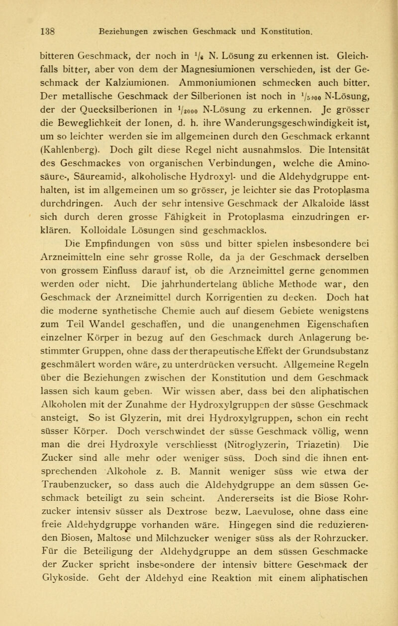 bitteren Geschmack, der noch in V« N. Lösung zu erkennen ist. Gleich- falls bitter, aber von dem der Magnesiumionen verschieden, ist der Ge- schmack der Kalziumionen. Ammoniumionen schmecken auch bitter. Der metallische Geschmack der Silberionen ist noch in V5000 N-Lösung, der der Ouecksilberionen in V2000 N-Lösung zu erkennen. Je grösser die Beweglichkeit der Ionen, d. h. ihre Wanderungsgeschwindigkeit ist, um so leichter werden sie im allgemeinen durch den Geschmack erkannt (Kahlenberg). Doch gilt diese Regel nicht ausnahmslos. Die Intensität des Geschmackes von organischen Verbindungen, welche die Amino- säure-, Säureamid-, alkoholische Hydroxj'l- und die Aldehydgruppe ent- halten, ist im allgemeinen um so grösser, je leichter sie das Protoplasma durchdringen. Auch der sehr intensive Geschmack der Alkaloide lässt sich durch deren grosse Fähigkeit in Protoplasma einzudringen er- klären. Kolloidale Lösungen sind geschmacklos. Die Empfindungen von süss und bitter spielen insbesondere bei Arzneimitteln eine sehr grosse Rolle, da ja der Geschmack derselben von grossem Einfluss darauf ist, ob die Arzneimittel gerne genommen werden oder nicht. Die jahrhundertelang übliche Methode war, den Geschmack der Arzneimittel durch Korrigentien zu decken. Doch hat die moderne synthetische Chemie auch auf diesem Gebiete wenigstens zum Teil Wandel geschaften, und die unangenehmen Eigenschaften einzelner Körper in bezug auf den Geschmack durch Anlagerung be- stimmter Gruppen, ohne dass der therapeutische Effekt der Grundsubstanz geschmälert worden wäre, zu unterdrücken versucht. Allgemeine Regeln über die Beziehungen zwischen der Konstitution und dem Geschmack lassen sich kaum geben. Wir wissen aber, dass bei den aliphatischen Alkoholen mit der Zunahme der Hydroxylgruppen der süsse Geschmack ansteigt. So ist Glyzerin, mit drei Hydroxylgruppen, schon ein recht süsser Körper. Doch verschwindet der süsse Geschmack völlig, wenn man die drei Hydroxyle verschliesst (Nitroglyzerin, Triazetin) Die Zucker sind alle mehr oder weniger süss. Doch sind die ihnen ent- sprechenden Alkohole z. B. Mannit weniger süss wie etwa der Traubenzucker, so dass auch die Aldehj^dgruppe an dem süssen Ge- schmack beteiligt zu sein scheint. Andererseits ist die Biose Rohr- zucker intensiv süsser als Dextrose bezw. Laevulose, ohne dass eine freie Aldehydgruppe vorhanden wäre. Hingegen sind die reduzieren- den Biosen, Maltose und Milchzucker weniger süss als der Rohrzucker. Für die Beteiligung der Aldehydgruppe an dem süssen Geschmacke der Zucker spricht insbe.'^ondere der intensiv bittere Geschmack der Glykoside. Geht der Aldehyd eine Reaktion mit einem aliphatischen