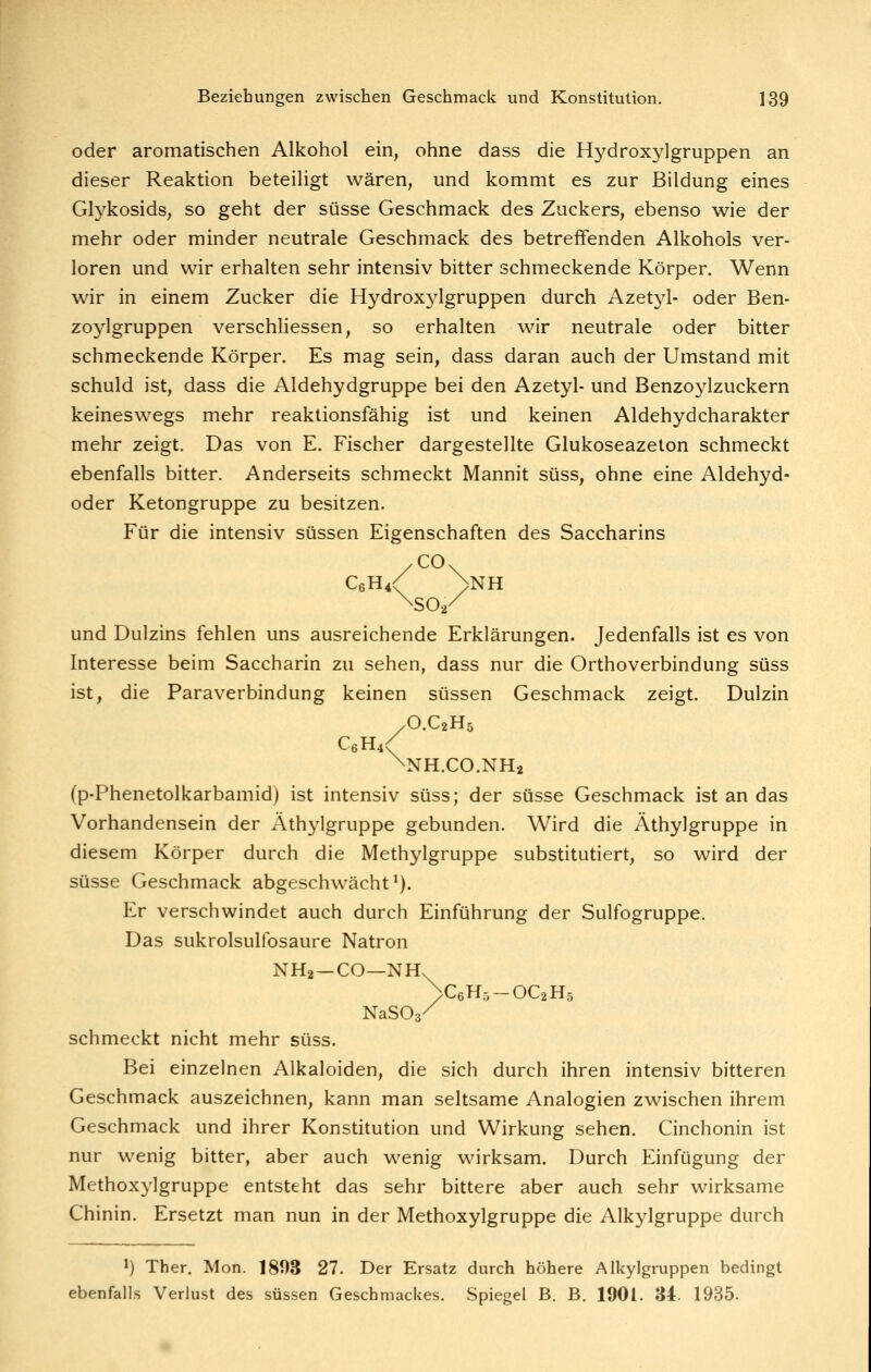 oder aromatischen Alkohol ein, ohne dass die Hydroxylgruppen an dieser Reaktion beteiligt wären, und kommt es zur Bildung eines Gtykosids, so geht der süsse Geschmack des Zuckers, ebenso wie der mehr oder minder neutrale Geschmack des betreffenden Alkohols ver- loren und wir erhalten sehr intensiv bitter schmeckende Körper. Wenn wir in einem Zucker die Hydroxylgruppen durch Azetyl- oder Ben- zoylgruppen verschliessen, so erhalten wir neutrale oder bitter schmeckende Körper. Es mag sein, dass daran auch der Umstand mit schuld ist, dass die Aldehydgruppe bei den Azetyl- und Benzoylzuckern keineswegs mehr reaktionsfähig ist und keinen Aldehydcharakter mehr zeigt. Das von E. Fischer dargestellte Glukoseazeton schmeckt ebenfalls bitter. Anderseits schmeckt Mannit süss, ohne eine Aldehyd- oder Ketongruppe zu besitzen. Für die intensiv süssen Eigenschaften des Saccharins .CO. C6H4< >NH ^SO./ und Dulzins fehlen uns ausreichende Erklärungen. Jedenfalls ist es von Interesse beim Saccharin zu sehen, dass nur die Orthoverbindung süss ist, die ParaVerbindung keinen süssen Geschmack zeigt. Dulzin yO.CaHs C6H4<^ \NH.C0.NH2 (p-Phenetolkarbamid) ist intensiv süss; der süsse Geschmack ist an das Vorhandensein der Äthylgruppe gebunden. Wird die Äthylgruppe in diesem Körper durch die Methylgruppe substitutiert, so wird der süsse Geschmack abgeschwächt'). Er verschwindet auch durch Einführung der Sulfogruppe. Das sukrolsulfosaure Natron NH2 —CO—NH. NaSOs' >C6H5-OC2H5 schmeckt nicht mehr süss. Bei einzelnen Alkaloiden, die sich durch ihren intensiv bitteren Geschmack auszeichnen, kann man seltsame Analogien zwischen ihrem Geschmack und ihrer Konstitution und Wirkung sehen. Cinchonin ist nur wenig bitter, aber auch wenig wirksam. Durch Einfügung der Methoxylgruppe entsteht das sehr bittere aber auch sehr wirksame Chinin. Ersetzt man nun in der Methoxylgruppe die Alkylgruppe durch ') Ther. Mon. 1893 27. Der Ersatz durch höhere Alkylgruppen bedingt ebenfalls Verlust des süssen Geschmackes. Spiegel B. B. 1901. 34. 1935.